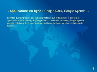 • Applications en ligne : Google Docs, Google Agenda...

Services qui remplacent des logiciels installés sur ordinateur : il existe des
applications de bureautique (Google Docs, traitement de texte, Google Agenda,
agenda collaboratif...) mais aussi des antivirus en ligne, des convertisseurs de
fichiers...




                                                                                   11
 