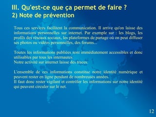 III. Qu'est-ce que ça permet de faire ?
2) Note de prévention
Tous ces services facilitent la communication. Il arrive qu'on laisse des
informations personnelles sur internet. Par exemple sur : les blogs, les
profils des réseaux sociaux, les plateformes de partage où on peut diffuser
ses photos ou vidéos personnelles, des forums...

Toutes les informations publiées sont immédiatement accessibles et donc
utilisables par tous les internautes.
Notre activité sur internet laisse des traces.

L'ensemble de ces informations constitue notre identité numérique et
peuvent rester en ligne pendant de nombreuses années.
Il faut donc rester vigilant et contrôler les informations sur notre identité
qui peuvent circuler sur le net.




                                                                                12
 