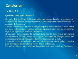 Conclusion
Le Web 3.0
Quel est avenir pour internet ?
On parle déjà de Web 3.0. Il serait intégré davantage dans la vie quotidienne :
on l'utiliserait sans en avoir conscience. Il serait implanté directement dans les
appareils de la maison.
Le web sémantique : un web intelligent capable de reconnaître le sens lexical
des mots et donnant des résultats non plus à partir de mots clés mais à partir de
tags. Il s'adapterait au profil de l'utilisateur.
Il reposerait sur un réseau de partages, type peer-to-peer, reliant directement
les utilisateurs. Il impliquerait encore plus l'internaute en l'intégrant dans une
communauté d'utilisateurs, qui collaborent pour enrichir le web.
Les outils de personnalisation, comme les widgets et autres gadgets, seraient
plus développés pour s'adapter encore plus à l'internaute.
Un web intelligent, plus collaboratif et participatif, mais centré sur l'utilisateur.



                                                                                        13
 