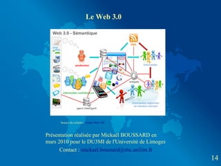 Le Web 3.0




      Source du schéma : Guide Web TIC



Présentation réalisée par Mickaël BOUSSARD en
mars 2010 pour le DU3MI de l'Université de Limoges
      Contact : mickael.boussard@etu.unilim.fr
                                                     14
 