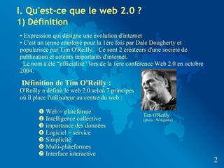 I. Qu'est-ce que le web 2.0 ?
1) Définition
• Expression qui désigne une évolution d'internet
• C'est un terme employé pour la 1ère fois par Dale Dougherty et
popularisée par Tim O'Reilly. Ce sont 2 créateurs d'une société de
publication et acteurs importants d'internet.
  Le nom a été “officialisé” lors de la 1ère conférence Web 2.0 en octobre
2004.

 Définition de Tim O'Reilly :
O'Reilly a définit le web 2.0 selon 7 principes
où il place l'utilisateur au centre du web :

        Web = plateforme
                                                  Tim O'Reilly
        Intelligence collective                  (photo : Wikipédia)
        importance des données
        Logiciel = service
        Simplicité
        Multi-plateformes
        Interface interactive
                                                                             2
 