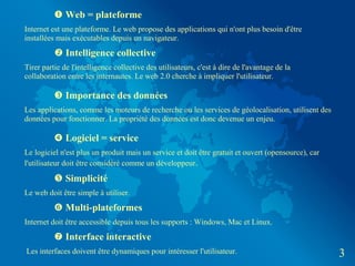  Web = plateforme
Internet est une plateforme. Le web propose des applications qui n'ont plus besoin d'être
installées mais exécutables depuis un navigateur.
           Intelligence collective
Tirer partie de l'intelligence collective des utilisateurs, c'est à dire de l'avantage de la
collaboration entre les internautes. Le web 2.0 cherche à impliquer l'utilisateur.

           Importance des données
Les applications, comme les moteurs de recherche ou les services de géolocalisation, utilisent des
données pour fonctionner. La propriété des données est donc devenue un enjeu.

           Logiciel = service
Le logiciel n'est plus un produit mais un service et doit être gratuit et ouvert (opensource), car
l'utilisateur doit être considéré comme un développeur.

           Simplicité
Le web doit être simple à utiliser.
           Multi-plateformes
Internet doit être accessible depuis tous les supports : Windows, Mac et Linux.
           Interface interactive
Les interfaces doivent être dynamiques pour intéresser l'utilisateur.                                3
 
