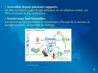 • Accessible depuis plusieurs supports
On aller sur internet à partir de son ordinateur, de son téléphone mobile, son
PDA, sa console de jeu, sa télévision...

• Nombreuses fonctionnalités
Les services en ligne permettent de communiquer, d'écouter de la musique, de
partager ses photos, de convertir des fichiers...




                     Source des schémas : Guide Web TIC


                                                                                 6
 
