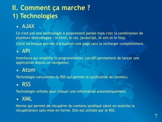 II. Comment ça marche ?
1) Technologies
 • AJAX
 Ce n'est pas une technologie à proprement parlée mais c'est la combinaison de
 plusieurs technologies : le html, le css, javascript, le xml et le http.
 Cette technique permet d'actualiser une page sans la recharger complètement.

 • API
 Interfaces qui simplifie la programmation. Les API permettent de lancer une
 application depuis un navigateur.

 • Atom
 Technologie concurente du RSS qui permet la syndication de contenu.

 • RSS
 Technologie utilisée pour relayer une information automatiquement.

 • XML
 Norme qui permet de récupérer du contenu syndiqué (dont on autorise la
 récupération) sans mise en forme. Elle est utilisée par le RSS.
                                                                                 7
 