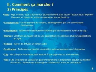 II. Comment ça marche ?
    2) Principes
• Blog : Page internet, sous la forme d'un journal de bord, dans lequel l'auteur peut s'exprimer
        librement et laisser les visiteurs commenter ses publications.

• Croudsourcing : Enrichissement du contenu, développement par une communauté
                  d'utilisateurs.

• Folksonomie : Système de classification d'internet par les utilisateurs à partir de tags.

• Mashup : Construire une page web ou une application en combinant plusieurs applications
           en ligne.

• Podcast : Moyen de diffuser un fichier audio.

• Syndication : Technique qui permet transmettre automatiquement une information.

• Tag : Mot clé qu'un internaute peut associer à une page web ou à son contenu.

• Wiki : Site web dont les utilisateurs peuvent librement et simplement ajouter ou modifier
         du contenu. Système qui encourage la collaboration entre les utilisateurs.

                                                                                              8
 