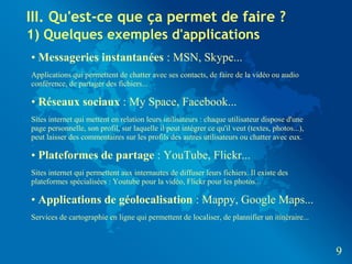 III. Qu'est-ce que ça permet de faire ?
1) Quelques exemples d'applications
• Messageries instantanées : MSN, Skype...
Applications qui permettent de chatter avec ses contacts, de faire de la vidéo ou audio
conférence, de partager des fichiers...

• Réseaux sociaux : My Space, Facebook...
Sites internet qui mettent en relation leurs utilisateurs : chaque utilisateur dispose d'une
page personnelle, son profil, sur laquelle il peut intégrer ce qu'il veut (textes, photos...),
peut laisser des commentaires sur les profils des autres utilisateurs ou chatter avec eux.

• Plateformes de partage : YouTube, Flickr...
Sites internet qui permettent aux internautes de diffuser leurs fichiers. Il existe des
plateformes spécialisées : Youtube pour la vidéo, Flickr pour les photos...

• Applications de géolocalisation : Mappy, Google Maps...
Services de cartographie en ligne qui permettent de localiser, de plannifier un itinéraire...



                                                                                                 9
 