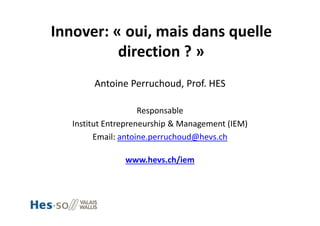 Innover: « oui, mais dans quelle 
direction ? » 
Antoine Perruchoud, Prof. HES
Responsable 
Institut Entrepreneurship & Management (IEM)
Email: antoine.perruchoud@hevs.ch
www.hevs.ch/iem
 