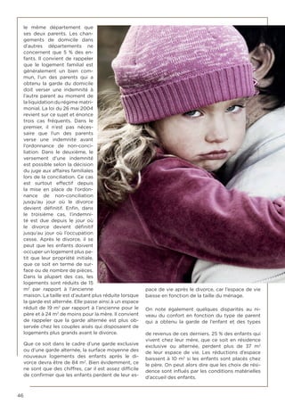 46
le même département que
ses deux parents. Les chan-
gements de domicile dans
d’autres départements ne
concernent que 5 % des en-
fants. Il convient de rappeler
que le logement familial est
généralement un bien com-
mun, l’un des parents qui a
obtenu la garde du domicile
doit verser une indemnité à
l’autre parent au moment de
la liquidation du régime matri-
monial. La loi du 26 mai 2004
revient sur ce sujet et énonce
trois cas fréquents. Dans le
premier, il n’est pas néces-
saire que l’un des parents
verse une indemnité avant
l’ordonnance de non-conci-
liation. Dans le deuxième, le
versement d’une indemnité
est possible selon la décision
du juge aux affaires familiales
lors de la conciliation. Ce cas
est surtout effectif depuis
la mise en place de l’ordon-
nance de non-conciliation
jusqu’au jour où le divorce
devient définitif. Enfin, dans
le troisième cas, l’indemni-
té est due depuis le jour où
le divorce devient définitif
jusqu’au jour où l’occupation
cesse. Après le divorce, il se
peut que les enfants doivent
occuper un logement plus pe-
tit que leur propriété initiale,
que ce soit en terme de sur-
face ou de nombre de pièces.
Dans la plupart des cas, les
logements sont réduits de 15
m2
par rapport à l’ancienne
maison. La taille est d’autant plus réduite lorsque
la garde est alternée. Elle passe ainsi à un espace
réduit de 19 m2
par rapport à l’ancienne pour le
père et à 24 m2
de moins pour la mère. Il convient
de rappeler que la garde alternée est plus ob-
servée chez les couples aisés qui disposaient de
logements plus grands avant le divorce.
Que ce soit dans le cadre d’une garde exclusive
ou d’une garde alternée, la surface moyenne des
nouveaux logements des enfants après le di-
vorce devra être de 84 m2
. Bien évidemment, ce
ne sont que des chiffres, car il est assez difficile
de confirmer que les enfants perdent de leur es-
pace de vie après le divorce, car l’espace de vie
baisse en fonction de la taille du ménage.
On note également quelques disparités au ni-
veau du confort en fonction du type de parent
qui a obtenu la garde de l’enfant et des types
de revenus de ces derniers. 25 % des enfants qui
vivent chez leur mère, que ce soit en résidence
exclusive ou alternée, perdent plus de 37 m2
de leur espace de vie. Les réductions d’espace
baissent à 10 m2
si les enfants sont placés chez
le père. On peut alors dire que les choix de rési-
dence sont influés par les conditions matérielles
d’accueil des enfants.
 