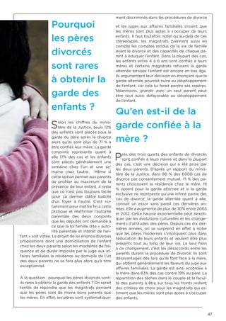 47
Pourquoi
les pères
divorcés
sont rares
à obtenir la
garde des
enfants ?
Selon les chiffres du minis-
tère de la Justice, seuls 12%
des enfants sont placés sous la
garde du père après le divorce
alors qu’ils sont plus de 71 % à
être confiés leur mère. La garde
conjointe représente quant à
elle 17% des cas et les enfants
sont placés généralement une
semaine chez l’un et une se-
maine chez l’autre. Même si
cette option permet aux parents
de profiter au maximum de la
présence de leur enfant, il reste
que ce n’est pas toujours facile
pour ce dernier d’être balloté
d’un foyer à l’autre. C’est no-
tamment pour mettre fin à cette
pratique et réaffirmer l’autorité
parentale des deux conjoints
que les députés ont demandé à
ce que la loi famille dite « auto-
rité parentale et intérêt de l’en-
fant » soit votée. Le projet de loi énonce diverses
propositions dont une domiciliation de l’enfant
chez les deux parents selon les modalités de fré-
quence et de durée imposée par le juge aux af-
faires familiales la résidence au domicile de l’un
des deux parents ne se fera plus alors qu’à titre
exceptionnel.
À la question : pourquoi les pères divorcés sont-
ils rares à obtenir la garde des enfants ? On serait
tentés de répondre que les magistrats pensent
que les pères sont de moins bons parents que
les mères. En effet, les pères sont systématique-
ment discriminés dans les procédures de divorce
et les juges aux affaires familiales croient que
les mères sont plus aptes à s’occuper de leurs
enfants. Il faut toutefois noter qu’au-delà de ces
stéréotypes, les magistrats prennent aussi en
compte les comptes rendus de la vie de famille
avant le divorce et des capacités de chaque pa-
rent à éduquer l’enfant. Dans la plupart des cas,
les enfants entre 4 à 6 ans sont confiés à leurs
mères et certains magistrats refusent la garde
alternée lorsque l’enfant est encore en bas âge.
Ils argumentent leur décision en énonçant que la
garde alternée pourrait nuire au développement
de l’enfant, car cela lui ferait perdre ses repères.
Néanmoins, grandir avec un seul parent peut
être tout aussi défavorable au développement
de l’enfant.
Qu’en est-il de la
garde confiée à la
mère ?
Près des trois quarts des enfants de divorcés
sont confiés à leurs mères et dans la plupart
des cas, c’est une décision qui a été prise par
les deux parents. D’après un rapport du minis-
tère de la Justice, dans 80 % des 6000 cas de
divorce par consentement mutuel, 71 % des pa-
rents choisissent la résidence chez la mère, 19
% optent pour la garde alternée et si la garde
exclusive ne représente qu’une infime partie des
cas de divorce, la garde alternée quant à elle,
connait un essor sans pareil ces dernières an-
nées. Elle a augmenté de plus de 70% entre 2003
et 2012. Cette hausse exponentielle peut s’expli-
quer par les évolutions culturelles et les change-
ments d’attitudes des pères. Depuis ces dix der-
nières années, on se surprend en effet à noter
que les pères modernes s’impliquent plus dans
l’éducation de leurs enfants et veulent être plus
présents tout au long de leur vie. Le seul frein
à ce changement, c’est les désaccords entre les
parents durant la procédure de divorce. Ils sont
désavantagés dès lors qu’ils font face à la mère,
qui obtient généralement les faveurs du juge aux
affaires familiales. La garde est ainsi accordée à
la mère dans 63% des cas contre 19% au père. La
répartition des tâches dans le couple et la facul-
té des parents à être sur tous les fronts restent
des critères de choix pour les magistrats qui es-
timent que les mères sont plus aptes à s’occuper
des enfants.
 