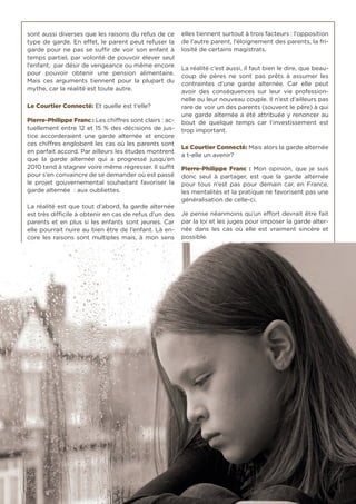 49
sont aussi diverses que les raisons du refus de ce
type de garde. En effet, le parent peut refuser la
garde pour ne pas se suffir de voir son enfant à
temps partiel, par volonté de pouvoir élever seul
l’enfant, par désir de vengeance ou même encore
pour pouvoir obtenir une pension alimentaire.
Mais ces arguments tiennent pour la plupart du
mythe, car la réalité est toute autre.
Le Courtier Connecté: Et quelle est t’elle?
Pierre-Philippe Franc : Les chiffres sont clairs : ac-
tuellement entre 12 et 15 % des décisions de jus-
tice accorderaient une garde alternée et encore
ces chiffres englobent les cas où les parents sont
en parfait accord. Par ailleurs les études montrent
que la garde alternée qui a progressé jusqu’en
2010 tend à stagner voire même régresser. Il suffit
pour s’en convaincre de se demander où est passé
le projet gouvernemental souhaitant favoriser la
garde alternée : aux oubliettes.
La réalité est que tout d’abord, la garde alternée
est très difficile à obtenir en cas de refus d’un des
parents et en plus si les enfants sont jeunes. Car
elle pourrait nuire au bien être de l’enfant. Là en-
core les raisons sont multiples mais, à mon sens
elles tiennent surtout à trois facteurs : l’opposition
de l’autre parent, l’éloignement des parents, la fri-
losité de certains magistrats.
La réalité c’est aussi, il faut bien le dire, que beau-
coup de pères ne sont pas prêts à assumer les
contraintes d’une garde alternée. Car elle peut
avoir des conséquences sur leur vie profession-
nelle ou leur nouveau couple. Il n’est d’ailleurs pas
rare de voir un des parents (souvent le père) à qui
une garde alternée a été attribuée y renoncer au
bout de quelque temps car l’investissement est
trop important.
Le Courtier Connecté: Mais alors la garde alternée
a t-elle un avenir?
Pierre-Philippe Franc : Mon opinion, que je suis
donc seul à partager, est que la garde alternée
pour tous n’est pas pour demain car, en France,
les mentalités et la pratique ne favorisent pas une
généralisation de celle-ci.
Je pense néanmoins qu’un effort devrait être fait
par la loi et les juges pour imposer la garde alter-
née dans les cas où elle est vraiment sincère et
possible.
 