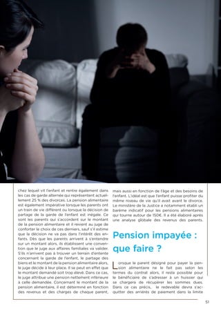 51
chez lequel vit l’enfant et rentre également dans
les cas de garde alternée qui représentent actuel-
lement 25 % des divorces. La pension alimentaire
est également impérative lorsque les parents ont
un train de vie différent ou lorsque la décision de
partage de la garde de l’enfant est inégale. Ce
sont les parents qui s’accordent sur le montant
de la pension alimentaire et il revient au juge de
conforter le choix de ces derniers, sauf s’il estime
que la décision ne va pas dans l’intérêt des en-
fants. Dès que les parents arrivent à s’entendre
sur un montant alors, ils établissent une conven-
tion que le juge aux affaires familiales va valider.
S’ils n’arrivent pas à trouver un terrain d’entente
concernant la garde de l’enfant, le partage des
biens et le montant de la pension alimentaire alors,
le juge décide à leur place. Il se peut en effet que
le montant demandé soit trop élevé. Dans ce cas,
le juge attribue une pension nettement inférieure
à celle demandée. Concernant le montant de la
pension alimentaire, il est déterminé en fonction
des revenus et des charges de chaque parent,
mais aussi en fonction de l’âge et des besoins de
l’enfant. L’idéal est que l’enfant puisse profiter du
même niveau de vie qu’il avait avant le divorce.
Le ministère de la Justice a notamment établi un
barème indicatif pour les pensions alimentaires
qui tourne autour de 150€. Il a été élaboré après
une analyse globale des revenus des parents.
Pension impayée :
que faire ?
Lorsque le parent désigné pour payer la pen-
sion alimentaire ne le fait pas selon les
termes du contrat alors, il reste possible pour
le bénéficiaire de s’adresser à un huissier qui
se chargera de récupérer les sommes dues.
Dans ce cas précis, le redevable devra s’ac-
quitter des arriérés de paiement dans la limite
 