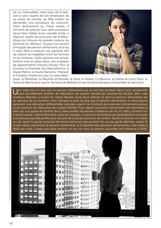 52
de six mensualités, mais aussi de la pen-
sion à venir auprès de son employeur, de
sa caisse de retraite, de Pôle emploi ou
demander une procédure de recouvre-
ment directement au Trésor public. Il
convient de préciser que cette procédure
devra faire l’objet d’une requête écrite, à
déposer auprès du procureur de la Répu-
blique du tribunal de grande instance du
domicile du débiteur. Toujours en parlant
d’impayés de pension alimentaire, la loi du
4 août 2014 a instauré une garantie afin
de réduire les inégalités entre les femmes
et les hommes. Cette garantie est actuel-
lement mise en place dans une vingtaine
de départements français (l’Aube, l’Ain, la
Corrèze, la Charente, les Côtes-d’Armor, la
Haute-Marne, la Haute-Garonne, l’Hérault,
le Finistère, l’Indre-et-Loire, la Loire-Atlan-
tique, le Morbihan, la Meurthe-et-Moselle, le Nord, le Rhône, La Réunion, la Saône-et-Loire, Paris, la
Seine-et-Marne ainsi que le Territoire de Belfort) et devrait être étendue à l’ensemble du territoire.
Une mère qui n’a pas reçu la pension alimentaire qui lui est due pendant deux mois consécutifs
peut actuellement profiter de l’allocation de soutien familial qui avoisine les 95,52€. Elle a été
d’ailleurs étendue à toutes les mères élevant seule leurs enfants et dont la pension alimentaire est
en dessous de ce montant. Ainsi, lorsque le père ne paie pas la pension alimentaire, la mère pourra
percevoir une allocation différentielle calculée à partir du montant de la pension alimentaire perçue
et du montant de l’allocation de soutien familial. Pour rappel, la pension alimentaire doit permettre à
celui qui a la garde de l’enfant de lui faire profiter de bonnes conditions de vie. En effet, comme il en
a seul la garde, il devra faire face à plus de charges. La pension alimentaire est généralement reversée
à la mère puisqu’elle profite plus souvent de la garde exclusive de l’enfant. Après le divorce, six mères
sur dix ayant la garde exclusive déclarent percevoir une pension. En cas de garde alternée, seules 12
% des mères perçoivent la pension alimentaire. Si le barème des pensions alimentaires a été établi à
150€ par mois, il reste que dans environ un cas sur cinq, la pension accordée est inférieure à 100€.
 