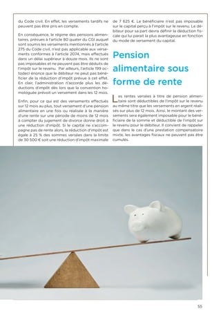 55
du Code civil. En effet, les versements tardifs ne
peuvent pas être pris en compte.
En conséquence, le régime des pensions alimen-
taires, prévues à l’article 80 quater du CGI auquel
sont soumis les versements mentionnés à l’article
275 du Code civil, n’est pas applicable aux verse-
ments conformes à l’article 2074, mais effectués
dans un délai supérieur à douze mois. Ils ne sont
pas imposables et ne peuvent pas être déduits de
l’impôt sur le revenu. Par ailleurs, l’article 199 oc-
todeci énonce que le débiteur ne peut pas béné-
ficier de la réduction d’impôt prévue à cet effet.
En clair, l’administration n’accorde plus les dé-
ductions d’impôt dès lors que la convention ho-
mologuée prévoit un versement dans les 12 mois.
Enfin, pour ce qui est des versements effectués
sur 12 mois au plus, tout versement d’une pension
alimentaire en une fois ou réalisée à la manière
d’une rente sur une période de moins de 12 mois
à compter du jugement de divorce donne droit à
une réduction d’impôt. Si le capital ne s’accom-
pagne pas de rente alors, la réduction d’impôt est
égale à 25 % des sommes versées dans la limite
de 30 500 € soit une réduction d’impôt maximale
de 7 625 €. Le bénéficiaire n’est pas imposable
sur le capital perçu à l’impôt sur le revenu. Le dé-
biteur pour sa part devra définir la déduction fis-
cale qui lui parait la plus avantageuse en fonction
du mode de versement du capital.
Pension
alimentaire sous
forme de rente
Les rentes versées à titre de pension alimen-
taire sont déductibles de l‘impôt sur le revenu
au même titre que les versements en argent réali-
sés sur plus de 12 mois. Ainsi, le montant des ver-
sements sera également imposable pour le béné-
ficiaire de la somme et déductible de l’impôt sur
le revenu pour le débiteur. Il convient de rappeler
que dans le cas d’une prestation compensatoire
mixte, les avantages fiscaux ne peuvent pas être
cumulés.
 