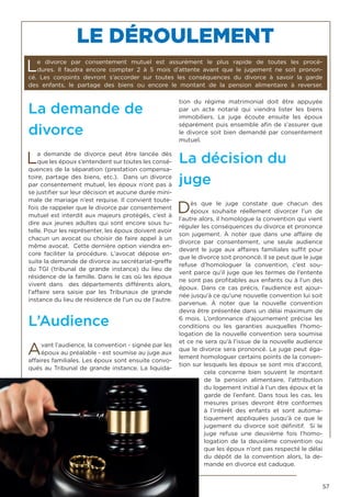 57
La demande de
divorce
La demande de divorce peut être lancée dès
que les époux s’entendent sur toutes les consé-
quences de la séparation (prestation compensa-
toire, partage des biens, etc.). Dans un divorce
par consentement mutuel, les époux n’ont pas à
se justifier sur leur décision et aucune durée mini-
male de mariage n’est requise. Il convient toute-
fois de rappeler que le divorce par consentement
mutuel est interdit aux majeurs protégés, c’est à
dire aux jeunes adultes qui sont encore sous tu-
telle. Pour les représenter, les époux doivent avoir
chacun un avocat ou choisir de faire appel à un
même avocat. Cette dernière option viendra en-
core faciliter la procédure. L’avocat dépose en-
suite la demande de divorce au secrétariat-greffe
du TGI (tribunal de grande instance) du lieu de
résidence de la famille. Dans le cas où les époux
vivent dans des départements différents alors,
l’affaire sera saisie par les Tribunaux de grande
instance du lieu de résidence de l’un ou de l’autre.
L’Audience
Avant l’audience, la convention - signée par les
époux au préalable - est soumise au juge aux
affaires familiales. Les époux sont ensuite convo-
qués au Tribunal de grande instance. La liquida-
tion du régime matrimonial doit être appuyée
par un acte notarié qui viendra lister les biens
immobiliers. Le juge écoute ensuite les époux
séparément puis ensemble afin de s’assurer que
le divorce soit bien demandé par consentement
mutuel.
La décision du
juge
Dès que le juge constate que chacun des
époux souhaite réellement divorcer l’un de
l’autre alors, il homologue la convention qui vient
réguler les conséquences du divorce et prononce
son jugement. À noter que dans une affaire de
divorce par consentement, une seule audience
devant le juge aux affaires familiales suffit pour
que le divorce soit prononcé. Il se peut que le juge
refuse d’homologuer la convention, c’est sou-
vent parce qu’il juge que les termes de l’entente
ne sont pas profitables aux enfants ou à l’un des
époux. Dans ce cas précis, l’audience est ajour-
née jusqu’à ce qu’une nouvelle convention lui soit
parvenue. À noter que la nouvelle convention
devra être présentée dans un délai maximum de
6 mois. L’ordonnance d’ajournement précise les
conditions ou les garanties auxquelles l’homo-
logation de la nouvelle convention sera soumise
et ce ne sera qu’à l’issue de la nouvelle audience
que le divorce sera prononcé. Le juge peut éga-
lement homologuer certains points de la conven-
tion sur lesquels les époux se sont mis d’accord,
cela concerne bien souvent le montant
de la pension alimentaire, l’attribution
du logement initial à l’un des époux et la
garde de l’enfant. Dans tous les cas, les
mesures prises devront être conformes
à l’intérêt des enfants et sont automa-
tiquement appliquées jusqu’à ce que le
jugement du divorce soit définitif. Si le
juge refuse une deuxième fois l’homo-
logation de la deuxième convention ou
que les époux n’ont pas respecté le délai
du dépôt de la convention alors, la de-
mande en divorce est caduque.
LE DÉROULEMENT
Le divorce par consentement mutuel est assurément le plus rapide de toutes les procé-
dures. Il faudra encore compter 2 à 5 mois d’attente avant que le jugement ne soit pronon-
cé. Les conjoints devront s’accorder sur toutes les conséquences du divorce à savoir la garde
des enfants, le partage des biens ou encore le montant de la pension alimentaire à reverser.
 