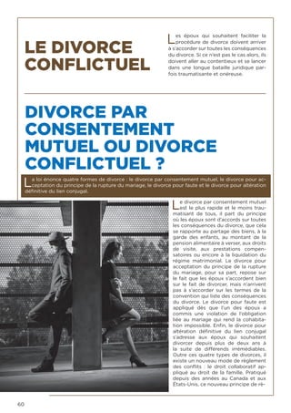 60
LE DIVORCE
CONFLICTUEL
DIVORCE PAR
CONSENTEMENT
MUTUEL OU DIVORCE
CONFLICTUEL ?
La loi énonce quatre formes de divorce : le divorce par consentement mutuel, le divorce pour ac-
ceptation du principe de la rupture du mariage, le divorce pour faute et le divorce pour altération
définitive du lien conjugal.
Le divorce par consentement mutuel
est le plus rapide et le moins trau-
matisant de tous, il part du principe
où les époux sont d’accords sur toutes
les conséquences du divorce, que cela
se rapporte au partage des biens, à la
garde des enfants, au montant de la
pension alimentaire à verser, aux droits
de visite, aux prestations compen-
satoires ou encore à la liquidation du
régime matrimonial. Le divorce pour
acceptation du principe de la rupture
du mariage, pour sa part, repose sur
le fait que les époux s’accordent bien
sur le fait de divorcer, mais n’arrivent
pas à s’accorder sur les termes de la
convention qui liste des conséquences
du divorce. Le divorce pour faute est
appliqué dès que l’un des époux a
commis une violation de l’obligation
liée au mariage qui rend la cohabita-
tion impossible. Enfin, le divorce pour
altération définitive du lien conjugal
s’adresse aux époux qui souhaitent
divorcer depuis plus de deux ans à
la suite de différends irrémédiables.
Outre ces quatre types de divorces, il
existe un nouveau mode de règlement
des conflits : le droit collaboratif ap-
pliqué au droit de la famille. Pratiqué
depuis des années au Canada et aux
États-Unis, ce nouveau principe de rè-
Les époux qui souhaitent faciliter la
procédure de divorce doivent arriver
à s’accorder sur toutes les conséquences
du divorce. Si ce n’est pas le cas alors, ils
doivent aller au contentieux et se lancer
dans une longue bataille juridique par-
fois traumatisante et onéreuse.
 
