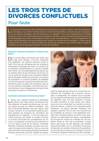 62
Quand et comment demander le divorce pour
faute ?
Dans une procédure de divorce par faute, seul
le juge peut décider si les faits reprochés
sont légitimes. Les plaintes retenues contre le
fautif n’ont pas de conséquences sur la pension
alimentaire, le partage des biens, le montant de
la prestation compensatoire ou encore la garde
des enfants. Ce sont généralement les époux qui
se sentent trahis et qui ont besoin de le faire sa-
voir au reste du monde ou qui souhaitent obtenir
des dommages-intérêts qui recourent à ce genre
de procédure. Il convient toutefois de rappeler
qu’il est rare que les conjoints reçoivent des com-
pensations dans ce genre de procédure, sauf en
cas de violences conjugales. Le montant est sou-
vent inférieur à ceux engagés dans le cadre d’une
procédure de divorce contentieuse.
Comment se déroule le divorce pour faute ?
L’époux qui a décidé d’entamer la procédure
de divorce par faute devra commencer par
faire déposer la requête de divorce par son avo-
cat auprès du juge aux affaires familiales. Une
fois la demande déposée, les deux époux sont
invités à assister à une première audience pen-
dant laquelle une tentative de conciliation est
arrangée par le magistrat. Le but de cette pre-
mière rencontre est d’aider le couple à trouver
un accord concernant les conséquences du di-
vorce. Le magistrat commence par entendre un
à un les époux avant de les recevoir ensemble.
Pendant ce dernier entretien, les époux, les avo-
cats et le juge seront présents. C’est au cours de
cette rencontre que le juge partage les premières
mesures provisoires qui vont aiguiller les époux
avant le jugement de divorce et concernent no-
tamment les modalités de la pension alimen-
taire, la désignation du notaire pour la liquida-
tion du régime matrimonial ainsi que l’attribution
du logement pour l’un des conjoints. A l’issue
de cette rencontre, le juge rendra une ordon-
nance de non-conciliation qui lancera la procé-
dure de divorce. L’instance est introduite après
l’entretien. Les époux peuvent introduire une
requête conjointe s’ils se sont mis d’accord sur
les modalités du divorce. Il est également pos-
sible que l’instance prenne la forme d’une assi-
gnation à la demande d’un époux. L’acceptation
du principe de rupture du mariage lors de l’au-
dience dirige la suite de la procédure. L’autre
époux peut pour sa part déposer une requête
reconventionnelle qui lui permettra d’invoquer
la faute de son conjoint, d’exprimer l’acceptation
du principe de la rupture du mariage ou encore
d’invoquer l’altération définitive du lien conjugal.
LES TROIS TYPES DE
DIVORCES CONFLICTUELS
Pour faute
Le divorce pour faute peut être demandé par l’un des époux si l’autre venait à violer les obligations
du mariage, ce qui rend le maintien de la vie commune impossible. Les fautes peuvent s’apparen-
ter à une violence conjugale, à de l’alcoolisme ou à un adultère… Pour que le juge prenne en compte
la plainte, il faut qu’il y ait des preuves aux accusations portées. Les preuves peuvent prendre la forme
de témoignages sous forme d’attestations écrites ou par correspondance. Il convient également de
noter que les éléments de preuves obtenus par violence ou fraude sont irrecevables. À noter que les
articles 515-9 du Code civil viennent gérer les mesures de protection des victimes dans ce type de
procédure et seul le juge peut trancher à l’issue de l’audience.
 