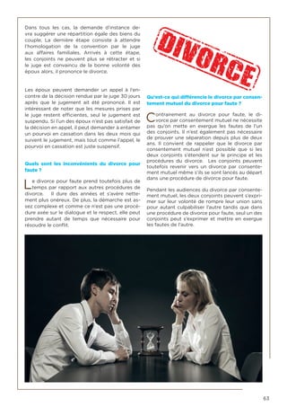 63
Dans tous les cas, la demande d’instance de-
vra suggérer une répartition égale des biens du
couple. La dernière étape consiste à attendre
l’homologation de la convention par le juge
aux affaires familiales. Arrivés à cette étape,
les conjoints ne peuvent plus se rétracter et si
le juge est convaincu de la bonne volonté des
époux alors, il prononce le divorce.
Les époux peuvent demander un appel à l’en-
contre de la décision rendue par le juge 30 jours
après que le jugement ait été prononcé. Il est
intéressant de noter que les mesures prises par
le juge restent efficientes, seul le jugement est
suspendu. Si l’un des époux n’est pas satisfait de
la décision en appel, il peut demander à entamer
un pourvoi en cassation dans les deux mois qui
suivent le jugement, mais tout comme l’appel, le
pourvoi en cassation est juste suspensif.
Quels sont les inconvénients du divorce pour
faute ?
Le divorce pour faute prend toutefois plus de
temps par rapport aux autres procédures de
divorce. Il dure des années et s’avère nette-
ment plus onéreux. De plus, la démarche est as-
sez complexe et comme ce n’est pas une procé-
dure axée sur le dialogue et le respect, elle peut
prendre autant de temps que nécessaire pour
résoudre le conflit.
Qu’est-ce qui différencie le divorce par consen-
tement mutuel du divorce pour faute ?
Contrairement au divorce pour faute, le di-
vorce par consentement mutuel ne nécessite
pas qu’on mette en exergue les fautes de l’un
des conjoints. Il n’est également pas nécessaire
de prouver une séparation depuis plus de deux
ans. Il convient de rappeler que le divorce par
consentement mutuel n’est possible que si les
deux conjoints s’étendent sur le principe et les
procédures du divorce. Les conjoints peuvent
toutefois revenir vers un divorce par consente-
ment mutuel même s’ils se sont lancés au départ
dans une procédure de divorce pour faute.
Pendant les audiences du divorce par consente-
ment mutuel, les deux conjoints peuvent s’expri-
mer sur leur volonté de rompre leur union sans
pour autant culpabiliser l’autre tandis que dans
une procédure de divorce pour faute, seul un des
conjoints peut s’exprimer et mettre en exergue
les fautes de l’autre.
 