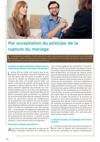 64
Comment et quand demander le divorce par ac-
ceptation du principe de la rupture du mariage ?
L’article 233 du Code civil énonce que la de-
mande de procédure peut être déposée par
l’un des époux dès lors qu’ils acceptent le prin-
cipe de la rupture du mariage sans considérer
l’origine des faits. Un simple accord suffit. Les
époux n’ont pas à se justifier sur la cause de leur
séparation comme c’était le cas en 2005 où les
époux devaient apporter des preuves qui vien-
draient attester que la vie à deux est devenue in-
supportable. Une fois que l’accord est déposé, les
époux ne peuvent plus se rétracter. Le jugement
du divorce prend effet dans les rapports entre les
époux et concernent surtout les conséquences
de la séparation. Il est effectif dès que les époux
acceptent le principe de la rupture du mariage,
pour altération définitive du lien conjugal ou pour
faute, à la date de l’ordonnance de non-concilia-
tion. La procédure est également appliquée dès
que les époux arrivent à s’accorder sur le principe,
mais ne trouvent pas de juste milieu concernant
les conséquences du divorce. Il revient au juge
de déterminer les termes des effets du divorce et
d’ailleurs, il les énoncera dans son jugement.
Comment se déroule la procédure ?
Avant de rendre son jugement, le juge aux af-
faires familiales rencontre les conjoints au
cours d’une audience de conciliation. Il en profi-
tera pour vérifier l’accord des deux époux et pour
les inciter à signer le procès-verbal d’acceptation.
Bien évidemment, les avocats de chaque partie
devront être présents pendant l’audience et vien-
dront signer l’acte de conciliation avec leur client.
L’acte en question sera ensuite associé à l’ordon-
nance de non-conciliation. Une fois l’ordonnance
reçue, chaque partie peut assigner en divorce ac-
cepté et obtenir son prononcé. Il reste à attendre
la décision du juge aux affaires familiales qui vien-
dra statuer sur les conséquences du divorce. En-
core une fois, on notera qu’une fois que les époux
ont signé l’acte, ils ne peuvent plus se rétracter.
Dès que le couple s’accorde sur le principe du
divorce au cours de la procédure, le divorce ac-
cepté peut être décidé. Il sera toutefois possible
de contester le jugement en lançant un appel. Si
les époux décident d’accepter le principe de la
rupture du mariage et le prononcé du divorce sur
la base d’un divorce accepté au moment de l’au-
dience de conciliation alors, il ne sera plus pos-
sible de faire marche arrière.
Le divorce accepté : les avantages et les incon-
vénients
Le divorce accepté se pose comme le juste mi-
lieu entre le divorce par consentement mu-
tuel et les procédures de divorce contentieuses.
Par acceptation du principe de la
rupture du mariage
Le divorce par acceptation du principe de la rupture du mariage se réfère au divorce « par demande
acceptée ». Dans ce genre de cas, les époux s’accordent sur le principe du divorce, mais n’arrivent
pas à s’entendre sur les conséquences du divorce.
 