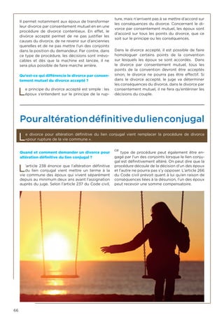 66
Il permet notamment aux époux de transformer
leur divorce par consentement mutuel en en une
procédure de divorce contentieux. En effet, le
divorce accepté permet de ne pas justifier les
causes du divorce, de ne revenir sur d’anciennes
querelles et de ne pas mettre l’un des conjoints
dans la position du demandeur. Par contre, dans
ce type de procédure, les décisions sont irrévo-
cables et dès que la machine est lancée, il ne
sera plus possible de faire marche arrière.
Qu’est-ce qui différencie le divorce par consen-
tement mutuel du divorce accepté ?
Le principe du divorce accepté est simple : les
époux s’entendent sur le principe de la rup-
ture, mais n’arrivent pas à se mettre d’accord sur
les conséquences du divorce. Concernant le di-
vorce par consentement mutuel, les époux sont
d’accord sur tous les points du divorce, que ce
soit sur le principe ou les conséquences.
Dans le divorce accepté, il est possible de faire
homologuer certains points de la convention
sur lesquels les époux se sont accordés. Dans
le divorce par consentement mutuel, tous les
points de la convention devront être acceptés
sinon, le divorce ne pourra pas être effectif. Si
dans le divorce accepté, le juge va déterminer
les conséquences du divorce, dans le divorce par
consentement mutuel, il ne fera qu’entériner les
décisions du couple.
Pouraltérationdéfinitivedulienconjugal
Le divorce pour altération définitive du lien conjugal vient remplacer la procédure de divorce
«pour rupture de la vie commune ».
Quand et comment demander un divorce pour
altération définitive du lien conjugal ?
L’article 238 énonce que l’altération définitive
du lien conjugal vient mettre un terme à la
vie commune des époux qui vivent séparément
depuis au minimum deux ans avant l’assignation
auprès du juge. Selon l’article 237 du Code civil,
ce
type de procédure peut également être en-
gagé par l’un des conjoints lorsque le lien conju-
gal est définitivement altéré. On peut dire que la
procédure découle de la décision d’un des époux
et l’autre ne pourra pas s’y opposer. L’article 266
du Code civil prévoit quant à lui qu’en raison de
conséquences liées à la désunion, l’un des époux
peut recevoir une somme compensatoire.
 