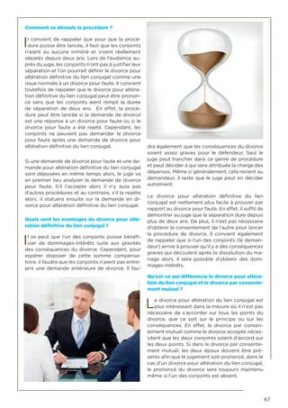 67
Comment se déroule la procédure ?
Il convient de rappeler que pour que la procé-
dure puisse être lancée, il faut que les conjoints
n’aient eu aucune inimitié et vivent réellement
séparés depuis deux ans. Lors de l’audience au-
près du juge, les conjoints n’ont pas à justifier leur
séparation et l’on pourrait définir le divorce pour
altération définitive du lien conjugal comme une
issue normale à un divorce pour faute. Il convient
toutefois de rappeler que le divorce pour altéra-
tion définitive du lien conjugal peut être pronon-
cé sans que les conjoints aient rempli la durée
de séparation de deux ans. En effet, la procé-
dure peut être lancée si la demande de divorce
est une réponse à un divorce pour faute ou si le
divorce pour faute a été rejeté. Cependant, les
conjoints ne peuvent pas demander le divorce
pour faute après une demande de divorce pour
altération définitive du lien conjugal.
Si une demande de divorce pour faute et une de-
mande pour altération définitive du lien conjugal
sont déposées en même temps alors, le juge va
en premier lieu analyser la demande de divorce
pour faute. S’il l’accepte alors il n’y aura pas
d’autres procédures et au contraire, s’il la rejette
alors, il statuera ensuite sur la demande en di-
vorce pour altération définitive du lien conjugal.
Quels sont les avantages du divorce pour alté-
ration définitive du lien conjugal ?
Il se peut que l’un des conjoints puisse bénéfi-
cier de dommages-intérêts suite aux gravités
des conséquences du divorce. Cependant, pour
espérer disposer de cette somme compensa-
toire, il faudra que les conjoints n’aient pas entre-
pris une demande antérieure de divorce. Il fau-
dra également que les conséquences du divorce
soient assez graves pour le défendeur. Seul le
juge peut trancher dans ce genre de procédure
et peut décider à qui sera attribuée la charge des
dépenses. Même si généralement, cela revient au
demandeur, il reste que le juge peut en décider
autrement.
Le divorce pour altération définitive du lien
conjugal est nettement plus facile à prouver par
rapport au divorce pour faute. En effet, il suffit de
démontrer au juge que la séparation dure depuis
plus de deux ans. De plus, il n’est pas nécessaire
d’obtenir le consentement de l’autre pour lancer
la procédure de divorce. Il convient également
de rappeler que si l’un des conjoints (le deman-
deur) arrive à prouver qu’il y a des conséquences
graves qui découlent après la dissolution du ma-
riage alors, il sera possible d’obtenir des dom-
mages-intérêts.
Qu’est-ce qui différencie le divorce pour altéra-
tion du lien conjugal et le divorce par consente-
ment mutuel ?
Le divorce pour altération du lien conjugal est
plus intéressant dans la mesure où il n’est pas
nécessaire de s’accorder sur tous les points du
divorce, que ce soit sur le principe ou sur les
conséquences. En effet, le divorce par consen-
tement mutuel comme le divorce accepté néces-
sitent que les deux conjoints soient d’accord sur
les deux points. Si dans le divorce par consente-
ment mutuel, les deux époux doivent être pré-
sents afin que le jugement soit prononcé, dans le
cas d’un divorce pour altération du lien conjugal,
le prononcé du divorce sera toujours maintenu
même si l’un des conjoints est absent.
 