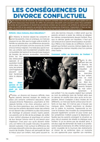 70
LES CONSÉQUENCES DU
DIVORCE CONFLICTUEL
Dans tous les cas de divorce, les enfants doivent compter avec soit un parent ultra rigide soit un
autre beaucoup trop laxiste. En effet, les principes éducatifs sont souvent assez flous pendant
la durée de la procédure et durant les premières années qui la suivent. Les enfants se retrouvent au
cœur du conflit et les parents se perdent dans les divergences d’opinions. Cependant, il faut se rap-
peler l‘importance de protéger les enfants de toutes les rancœurs qu’engendre le divorce.
Enfants : deux maisons, deux éducations ?
En théorie, le divorce sépare les conjoints et
non les parents, mais en pratique, ce n’est pas
toujours le cas. Dès que la coupe vole en éclat, la
famille ne subsiste plus. Les différences de points
de vue et de principes sont les sources du conflit
et là où l’amour régnait, il ne reste plus que la riva-
lité. Les enfants sont brutalement projetés dans
ce tourbillon de haine et ne trouvent pas toujours
de bouées de secours auxquelles s’accrocher.
Entre les mo-
des d’éducation
opposés et un
quotidien tiraillé
entre deux mai-
sons, les enfants
sont fragilisés et
peuvent som-
brer facilement
dans la dépres-
sion.
Des diver-
gences et des
rivalités : quelle
peut en être
l’issue?
Certes, un divorce est toujours difficile, mais
les parents devront essayer de mettre en
place une certaine cohérence éducative. Selon
Jacques-Antoine Malarewicz, psychiatre et thé-
rapeute familial, si les choix amoureux sont in-
finis, les choix parentaux, eux, sont limités. Il es-
time que les enfants devraient rester des enfants
et non devenir des confidents ou des instruments
de chantage et pression envers l’autre parent.
Les parents ont le rôle de les protéger, de veiller
à leur confort physique et psychique et surtout
de leur donner l’amour dont ils ont besoin pour
s’épanouir. C’est pour eux qu’ils doivent rester
unis, car même si le couple n’est plus, les parents
doivent subsister. C’est surtout la différence des
principes éducatifs entre les deux parents qui est
source de trouble. Chacun est persuadé de faire
le mieux pour son enfant, mais perd souvent le
sens des bonnes mesures. L’idéal serait que les
parents arrivent à rester les mêmes et adopter
les mêmes comportements devant l’enfant. Pour
que ce dernier garde son équilibre, il faut qu’il
soit entouré d’un parent émancipateur et protec-
teur. Même si les modes de vie diffèrent, il est im-
pératif que l’enfant suive les mêmes règles de vie
et respecte les mêmes interdits chez l’un comme
chez l’autre.
Comment veiller au bien-être de l’enfant ?
Dans la plu-
part des cas
de divorce, les
parents disent
s’inquiéter en
premier lieu
du bien-être
de leur enfant,
mais ce n’est
pas toujours
vrai. Bien évi-
demment, quels
parents feraient
du mal volon-
tairement à
son enfant ? Ici, les couples règlent leur compte
au nom du prétendu bien de l’enfant alors que
ce dernier en souffre bien plus qu’ils ne le sus-
pectent. Devoir s’adapter à deux modes de vie
différents, ce n’est pas facile surtout pour les en-
fants en bas âge. S’il n’arrive pas à trouver ses
marques alors, l’enfant exprimera sa douleur
par la colère, le mutisme, l’agressivité ou en-
core la tristesse. Des troubles du comportement
peuvent également survenir et pour éviter que
les symptômes n’aillent jusqu’à la dépression, il
faudra que les parents arrangent la situation au
plus vite et essaient de rétablir le dialogue avec
l’enfant. Si ça ne donne pas de résultat alors, il
est plus sage de demander de l’aide à un profes-
sionnel dans le domaine. En effet, l’enfant peut se
sentir coupable de la tournure des événements
et choisir de se renfermer dans un mutisme
ou une agressivité pour signifier son mal-être.
 