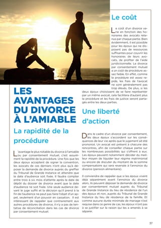 37
LES
AVANTAGES
DU DIVORCE
À L’AMIABLE
La rapidité de la
procédure
L’avantage le plus notable du divorce à l’amiable
ou par consentement mutuel, c’est assuré-
ment la rapidité de la procédure. Une fois que les
deux époux acceptent de signer la convention,
les avocats de ces derniers n’ont plus qu’à dé-
poser la demande de divorce auprès du greffier
du Tribunal de Grande Instance et attendre que
la date d’audience soit fixée. Il faudra compter
entre trois à six mois d’attente après la date de
dépôt du dossier de divorce avant que la date
d’audience ne soit fixée. Une seule audience de-
vant le juge suffit et la décision qu’il prend à la
fin de l’audience ne peut pas faire l’objet d’un ap-
pel, seulement d’un pouvoir en cassation. Il est
intéressant de rappeler que contrairement aux
autres procédures de divorce, il n’y a pas de ten-
tative de réconciliation dans les cas de divorce
par consentement mutuel.
Le coût
Le coût d’un divorce va-
rie en fonction des ho-
noraires des avocats rete-
nus par chaque partie. Bien
évidemment, il est possible
pour les époux qui ne dis-
posent pas de ressources
suffisantes pour couvrir les
honoraires de leurs avo-
cats, de profiter de l’aide
juridictionnelle. Le divorce
par consentement mutuel
a un coût de procédure as-
sez faible. En effet, comme
la procédure est assez ra-
pide, les frais de l’avocat
ne sont généralement pas
trop élevés. De plus, si les
deux époux choisissent de se faire représenter
par un même avocat, cela facilitera d’autant plus
la procédure et les frais de justice seront parta-
gés entre les deux parties.
Une liberté
d’action
Dans le cadre d’un divorce par consentement,
les deux époux s’accordent sur les consé-
quences de leur vie après que le jugement ait été
prononcé. Un avocat est présent à chacune des
rencontres, afin de conseiller chaque partie sur
les nombreuses possibilités qui s’offrent à eux.
Les époux peuvent notamment décider du meil-
leur moyen de liquider leur régime matrimonial
ou encore de discuter du montant de la somme
compensatoire qui sera reversée à l’annonce du
divorce (pension alimentaire).
Il conviendra de rappeler que si les époux vivent
déjà séparément avant l’annonce du divorce
alors, ils peuvent déposer la demande de divorce
par consentement mutuel auprès du Tribunal
de Grande Instance du lieu de résidence de l’un
des époux et non, auprès du Tribunal de Grande
Instance du lieu de résidence de la famille. Et
comme aucune durée minimale de mariage n’est
requise dans ce genre de cas, les époux n’ont pas
à se justifier sur la raison qui les a amenés à se
séparer.
 