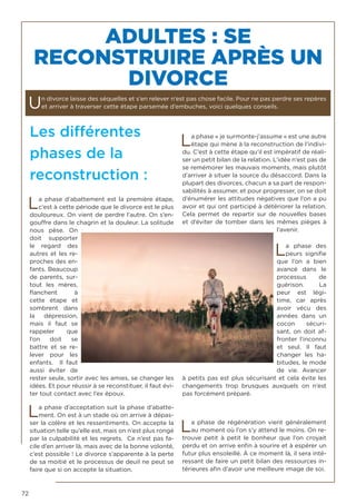 72
Les différentes
phases de la
reconstruction :
La phase d’abattement est la première étape,
c’est à cette période que le divorce est le plus
douloureux. On vient de perdre l’autre. On s’en-
gouffre dans le chagrin et la douleur. La solitude
nous pèse. On
doit supporter
le regard des
autres et les re-
proches des en-
fants. Beaucoup
de parents, sur-
tout les mères,
flanchent à
cette étape et
sombrent dans
la dépression,
mais il faut se
rappeler que
l’on doit se
battre et se re-
lever pour les
enfants. Il faut
aussi éviter de
rester seule, sortir avec les amies, se changer les
idées. Et pour réussir à se reconstituer, il faut évi-
ter tout contact avec l’ex époux.
La phase d’acceptation suit la phase d’abatte-
ment. On est à un stade où on arrive à dépas-
ser la colère et les ressentiments. On accepte la
situation telle qu’elle est, mais on n’est plus rongé
par la culpabilité et les regrets. Ce n’est pas fa-
cile d’en arriver là, mais avec de la bonne volonté,
c’est possible ! Le divorce s’apparente à la perte
de sa moitié et le processus de deuil ne peut se
faire que si on accepte la situation.
La phase « je surmonte-j’assume « est une autre
étape qui mène à la reconstruction de l’indivi-
du. C’est à cette étape qu’il est impératif de réali-
ser un petit bilan de la relation. L’idée n’est pas de
se remémorer les mauvais moments, mais plutôt
d’arriver à situer la source du désaccord. Dans la
plupart des divorces, chacun a sa part de respon-
sabilités à assumer, et pour progresser, on se doit
d’énumérer les attitudes négatives que l’on a pu
avoir et qui ont participé à détériorer la relation.
Cela permet de repartir sur de nouvelles bases
et d’éviter de tomber dans les mêmes pièges à
l’avenir.
La phase des
peurs signifie
que l’on a bien
avancé dans le
processus de
guérison. La
peur est légi-
time, car après
avoir vécu des
années dans un
cocon sécuri-
sant, on doit af-
fronter l’inconnu
et seul. Il faut
changer les ha-
bitudes, le mode
de vie. Avancer
à petits pas est plus sécurisant et cela évite les
changements trop brusques auxquels on n’est
pas forcément préparé.
La phase de régénération vient généralement
au moment où l’on s’y attend le moins. On re-
trouve petit à petit le bonheur que l’on croyait
perdu et on arrive enfin à sourire et à espérer un
futur plus ensoleillé. À ce moment là, il sera inté-
ressant de faire un petit bilan des ressources in-
térieures afin d’avoir une meilleure image de soi.
ADULTES : SE
RECONSTRUIRE APRÈS UN
DIVORCE
Un divorce laisse des séquelles et s’en relever n’est pas chose facile. Pour ne pas perdre ses repères
et arriver à traverser cette étape parsemée d’embuches, voici quelques conseils.
 
