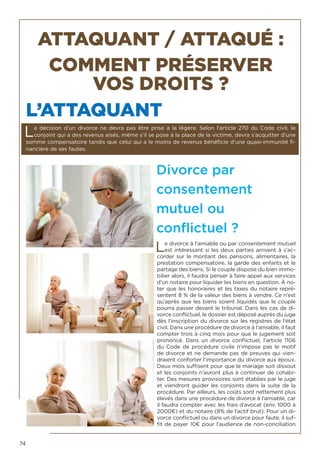 74
ATTAQUANT / ATTAQUÉ :
COMMENT PRÉSERVER
VOS DROITS ?
L’ATTAQUANT
La décision d’un divorce ne devra pas être prise à la légère. Selon l’article 270 du Code civil, le
conjoint qui a des revenus aisés, même s’il se pose à la place de la victime, devra s’acquitter d’une
somme compensatoire tandis que celui qui a le moins de revenus bénéficie d’une quasi-immunité fi-
nancière de ses fautes.
Divorce par
consentement
mutuel ou
conflictuel ?
Le divorce à l’amiable ou par consentement mutuel
est intéressant si les deux parties arrivent à s’ac-
corder sur le montant des pensions, alimentaires, la
prestation compensatoire, la garde des enfants et le
partage des biens. Si le couple dispose du bien immo-
bilier alors, il faudra penser à faire appel aux services
d’un notaire pour liquider les biens en question. À no-
ter que les honoraires et les taxes du notaire repré-
sentent 8 % de la valeur des biens à vendre. Ce n’est
qu’après que les biens soient liquidés que le couple
pourra passer devant le tribunal. Dans les cas de di-
vorce conflictuel, le dossier est déposé auprès du juge
dès l’inscription du divorce sur les registres de l’état
civil. Dans une procédure de divorce à l’amiable, il faut
compter trois à cinq mois pour que le jugement soit
prononcé. Dans un divorce conflictuel, l’article 1106
du Code de procédure civile n’impose pas le motif
de divorce et ne demande pas de preuves qui vien-
draient conforter l’importance du divorce aux époux.
Deux mois suffisent pour que le mariage soit dissout
et les conjoints n’auront plus à continuer de cohabi-
ter. Des mesures provisoires sont établies par le juge
et viendront guider les conjoints dans la suite de la
procédure. Par ailleurs, les coûts sont nettement plus
élevés dans une procédure de divorce à l’amiable, car
il faudra compter avec les frais d’avocat (env. 1000 à
2000€) et du notaire (8% de l’actif brut). Pour un di-
vorce conflictuel ou dans un divorce pour faute, il suf-
fit de payer 10€ pour l’audience de non-conciliation
 