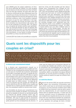 75
puis 2000€ pour les autres audiences, en fonc-
tion de la difficulté de l’affaire. Ce n’est qu’après
que le divorce ait été prononcé qu’il faut compter
avec les frais des notaires. On peut alors dire que
le divorce conflictuel est plus intéressant pour les
conjoints qui ont peu de ressources. Il n’est pas né-
cessaire d’apporter les preuves de fautes lors de la
première audience, mais il est toutefois impératif
de savoir ce que l’on veut réellement. Il est éga-
lement important de trouver les bons mots lors
de la tentative de réconciliation des époux afin
de ne pas endosser le mauvais rôle. L’ex époux
qui a la garde de l’enfant profite aussi générale-
ment du domicile familial et dans la plupart des
cas, cela revient à la mère. À noter que le partage
des biens se fait dans les deux ans qui suivent la
non-conciliation, ce qui laisse le temps à l’autre
de profiter au mieux du domicile initial.
L’article 220-1 du Code civil conseille aux conjoints
dont les vivres ont été coupées par leur époux
d’opter pour l’assignation aux charges du ma-
riage pour l’obtention de l’occupation du domi-
cile. C’est une procédure assez rapide puisqu’elle
ne prend que huit jours et comme la présence
des avocats n’est pas nécessaire, cela facilitera
d’autant plus l’audience. Il convient de noter que
l’ordonnance sera valable pendant trois ans sauf
si le débiteur contre-attaque et lance une procé-
dure de son côté entre temps. Les conjoints dont
les rentrées d’argent sont nettement plus éle-
vées devront quant à eux préférer la procédure
de divorce par consentement mutuel. En effet,
si l’autre estime que vous êtes à blâmer dans la
relation alors, il vous faudra payer. De plus, les
magistrats ont tendance à protéger le parent qui
a le moins de ressources dans les procédures. En-
fin, il conviendra de rappeler que le conjoint avec
le plus de ressources doit payer les avocats et les
autres frais liés à la procédure.
Quels sont les dispositifs pour les
couples en crise?
Dans toutes les types de divorce, l’issue est la même : la mention du divorce est apposée en marge
de l’acte de mariage, noté sur l’acte de naissance de chacun des ex-époux ainsi que sur les re-
gistres de l’état civil dans le cas où l’union a été réalisée à l’étranger. Depuis le 1er janvier 2013 et se-
lon l’article 14 de la loi nº 2011-1832 du 13 décembre 2011, les avocats sont dans l’obligation de définir
un devis avant de lancer une procédure de divorce, et ce, en tenant compte des quatre conventions
d’honoraires types établis par le Conseil national des barreaux.
Le divorce par consentement mutuel
Le divorce par consentement mutuel ou à
l’amiable est conseillé pour les couples qui s’ac-
cordent sur les conséquences de leur divorce, que
ce soit pour le montant de la pension alimentaire
à accorder, le partage des biens, la garde de l’en-
fant, etc. Une seule audience suffit dans ce genre
de procédure pour que le juge prononce sa déci-
sion. Les époux quant à eux, peuvent recourir aux
services de deux avocats ou limiter les dépenses
et opter pour un même avocat. Ce type de di-
vorce ne requiert pas des années de mariage de-
puis la réforme du 26 mai 2004 et les couples qui
viennent de se marier peuvent désormais y accé-
der s’ils souhaitent mettre un terme à leur union.
Les formalités du divorce par consentement mu-
tuel sont assez simples et rapides. Les avocats dé-
posent la requête en divorce au secrétariat-greffe
du tribunal de grande instance avant que les
époux ne soient convoqués par le juge aux affaires
familiales. Afin que le juge puisse se prononcer,
les époux doivent lui présenter une convention si-
gnée portant sur les conséquences du divorce. A
noter que les lignes de la convention devront te-
nir compte des intérêts des enfants. Une fois que
la convention est homologuée par le juge alors,
il pourra prononcer le jugement. Il se peut tou-
tefois que le juge n’accepte pas d’homologuer la
convention, dans ce cas précis, les époux doivent
présenter un nouvel accord et assister à une se-
conde audience auprès du juge aux affaires fami-
liales.
Le coût d’un divorce
Depuis le 1er janvier 2013, les avocats sont tenus
de signer une convention d’honoraires avec
leurs clients avant que ne soit lancée la procédure
de divorce. Les frais d’avocat vacillent entre 1 000
et 4 000 € de frais d’avocat, mais les tarifs varient
selon les départements, ils sont notamment plus
élevés dans la capitale française. À noter que ces
sommes viennent couvrir la préparation du dos-
sier, le dépôt de la requête de divorce, les consulta-
tions ainsi que l’assistance pendant les audiences.
À cela s’ajoutent les droits d’enregistrement lors-
qu’il est question de partage de biens immobi-
 