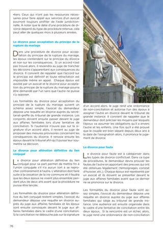 76
-liers. Ceux qui n’ont pas les ressources néces-
saires pour faire appel aux services d’un avocat
pourront toujours profiter de l’aide juridiction-
nelle. À noter que le délai d’une procédure de di-
vorce dépend du type de procédure retenue, cela
peut aller de quelques mois à plusieurs années.
Le divorce pour acceptation du principe de la
rupture du mariage
Dans une procédure de divorce pour accep-
tation du principe de la rupture du mariage,
les époux s’entendent sur le principe du divorce
et non sur les conséquences. Si un accord n’est
pas trouvé alors, il reviendra au juge de trancher
les décisions s’apparentant aux conséquences du
divorce. Il convient de rappeler que l’accord sur
le principe est définitif et toute rétractation est
impossible même en appel. Chaque époux est
assisté par un avocat et le divorce pour accepta-
tion du principe de la rupture du mariage pourra
être demandé par l’un sans que l’autre ne puisse
s’y opposer.
Les formalités du divorce pour acceptation du
principe de la rupture du mariage suivent un
schéma assez simple, l’avocat du demandeur
dépose une requête en divorce auprès du secré-
tariat-greffe du tribunal de grande instance. Les
conjoints doivent ensuite passer devant le juge
aux affaires familiales lors d’une tentative de
conciliation. Si l’audience n’ouvre pas sur la si-
gnature d’un accord alors, il revient au juge de
proposer des mesures provisoires concernant les
conséquences du divorce. Il renvoie ensuite les
époux devant le tribunal afin qu’il puisse leur sou-
mettre sa décision.
Le divorce pour altération définitive du lien
conjugal
Le divorce pour altération définitive du lien
conjugal pour sa part permet de mettre fin à
l’union conjugale s’il n’a aucun tort à se repro-
cher contrairement à l’autre. L’altération doit faire
suite à la cessation de la vie commune et il faudra
que les deux époux ne vivent plus ensemble pen-
dant plus de deux ans avant que la procédure ne
puisse être lancée.
Les formalités du divorce pour altération défini-
tive du lien conjugal restent simples, l’avocat du
demandeur dépose une requête en divorce au-
près du juge aux affaires familiales et les époux
sont ensuite convoqués devant le juge aux af-
faires familiales dans le cadre d’une conciliation.
Si la conciliation ne débouche pas sur la signature
d’un accord alors, le juge rend une ordonnance
de non-conciliation et autorise l’un des époux à
assigner l’autre en divorce devant le tribunal de
grande instance. Il convient de rappeler que le
demandeur doit préciser les moyens par lesquels
l’époux va assumer les obligations qu’il a envers
l’autre et les enfants. Une fois qu’il a été prouvé
que le couple est bien séparé depuis deux ans à
la date de l’assignation alors, il prononce le juge-
ment de divorce.
Le divorce pour faute
Le divorce pour faute est à catégoriser dans
les types de divorce conflictuel. Dans ce type
de procédures, le demandeur devra prouver les
fautes de l’autre en apportant des preuves qui ont
été obtenues légalement (témoignages, constat
d’huissier, etc.). Chaque époux est représenté par
un avocat et ils doivent se présenter devant le
juge aux affaires familiales avant que ce dernier
ne se prononce sur le divorce.
Les formalités du divorce pour faute sont as-
sez simples, l’avocat du demandeur dépose une
requête en divorce auprès du juge aux affaires
familiales qui siège au tribunal de grande ins-
tance. Une audience est ensuite organisée dans
le cadre d’une tentative de conciliation entre les
deux époux. Si la rencontre est un échec alors,
le juge rend une ordonnance de non-conciliation
 