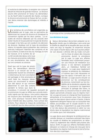 77
et autorise le demandeur à assigner son conjoint
devant le tribunal de grande instance. Le divorce
pourra être prononcé en faveur du demandeur
ou du fautif selon la gravité des fautes. Lorsque
le divorce est prononcé en faveur de l’un, ce der-
nier devra reverser des dommages et intérêts à
l’autre.
Les mesures provisoires
Une tentative de conciliation est organisée au
préalable par le juge, cela lui permettra de
déterminer les causes du divorce et d’analyser la
convention signée par les deux parties. La re-
quête de divorce déposée par les avocats doit
rester neutre et ne pas préciser le type de divorce
envisagé ni les faits qui ont conduit à la décision
de divorcer. Quelque soit le type de procédure
retenu, la requête devra présenter des mentions
précises indiquant l’identité des conjoints et de
leurs enfants, la date et le lieu du mariage, le nom
de l’avocat, et le numéro de sé-
curité sociale des époux ainsi que
les mesures provisoires sollicitées
et une énumération des motifs
qui ont conduits au divorce.
Quel que soit le type de procé-
dure, les demandeurs devront
recourir à un avocat qui va les
représenter durant les entretiens.
L’ordonnance de non-conciliation
est partagée à titre provisoire et
vient lister les mesures néces-
saires qui structurent la sépara-
tion des époux et qui viennent
déterminer le sort des enfants
pendant le temps que dure la
procédure. Il convient de rappeler qu’avant de
se prononcer, le juge se réfère aux accords éven-
tuels signés par les époux. Une justice négociée
est toujours plus favorable qu’une justice impo-
sée, c’est pourquoi l’accord devra être rédigé
dans l’intérêt des deux parties, mais surtout des
enfants. Pour réduire le risque de contentieux, il
est impératif que les deux parties s’accordent sur
le principe et les conséquences du divorce.
Les décisions du juge
L’époux demandeur devra bien préparer sa re-
quête tandis que le défendeur sera avisé par
le Greffe du dépôt de la requête dès que ces der-
niers ont reçu la requête. Ils enverront ensuite
une copie à l’autre époux afin qu’il puisse prépa-
rer son dossier. L’Article 255 du Code civil pré-
voit la mise en place des mesures
provisoires durant la procédure
par le juge. Le juge aux affaires
familiales peut notamment propo-
ser une mesure de médiation aux
époux, si ces derniers acceptent
alors, un médiateur familial est
assigné. Le juge peut également
imposer la présence du médiateur
s’il estime que c’est nécessaire et
que les époux n’arrivent pas à se
décider. Le juge pourra ensuite se
prononcer sur les conséquences
du divorce, notamment sur les mo-
dalités de la résidence séparée des
époux, la jouissance du logement
principal, le partage des biens, la
gestion des biens ou encore la mise en vente des
objets personnels amassés sous le régime mari-
tal. Le juge est aussi en charge de fixer la pension
alimentaire et la provision pour frais d’instance
que l’un des époux devra verser à l’autre, il devra
également désigner l’époux qui va s’acquitter des
dettes accumulées par le couple durant le ma-
riage. D’ailleurs, il appartient au juge d’accorder
à l’un des époux des provisions à valoir sur ses
droits dans la liquidation du régime matrimonial
s’il s’avère que c’est nécessaire.
Le juge devra aussi désigner le professionnel qui
viendra dresser un inventaire estimatif des biens
du couple et établira les propositions se ratta-
chant au règlement des intérêts pécuniaires des
époux. Enfin, le juge aux affaires familiales devra
désigner un notaire en charge de s’occuper de la
liquidation du régime matrimonial et de la forma-
tion des lots à partager.
 