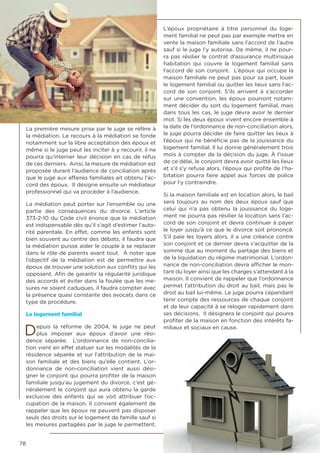 78
La première mesure prise par le juge se réfère à
la médiation. Le recours à la médiation se fonde
notamment sur la libre acceptation des époux et
même si le juge peut les inciter à y recourir, il ne
pourra qu’interner leur décision en cas de refus
de ces derniers. Ainsi, la mesure de médiation est
proposée durant l’audience de conciliation après
que le juge aux affaires familiales ait obtenu l’ac-
cord des époux. Il désigne ensuite un médiateur
professionnel qui va procéder à l’audience.
La médiation peut porter sur l’ensemble ou une
partie des conséquences du divorce. L’article
373-2-10 du Code civil énonce que la médiation
est indispensable dès qu’il s’agit d’estimer l’auto-
rité parentale. En effet, comme les enfants sont
bien souvent au centre des débats, il faudra que
la médiation puisse aider le couple à se replacer
dans le rôle de parents avant tout. À noter que
l’objectif de la médiation est de permettre aux
époux de trouver une solution aux conflits qui les
opposent. Afin de garantir la régularité juridique
des accords et éviter dans la foulée que les me-
sures ne soient caduques, il faudra compter avec
la présence quasi constante des avocats dans ce
type de procédure.
Le logement familial
Depuis la réforme de 2004, le juge ne peut
plus imposer aux époux d’avoir une rési-
dence séparée. L’ordonnance de non-concilia-
tion vient en effet statuer sur les modalités de la
résidence séparée et sur l’attribution de la mai-
son familiale et des biens qu’elle contient. L’or-
donnance de non-conciliation vient aussi dési-
gner le conjoint qui pourra profiter de la maison
familiale jusqu’au jugement du divorce, c’est gé-
néralement le conjoint qui aura obtenu la garde
exclusive des enfants qui se voit attribuer l’oc-
cupation de la maison. Il convient également de
rappeler que les époux ne peuvent pas disposer
seuls des droits sur le logement de famille sauf si
les mesures partagées par le juge le permettent.
L’époux propriétaire à titre personnel du loge-
ment familial ne peut pas par exemple mettre en
vente la maison familiale sans l’accord de l’autre
sauf si le juge l’y autorise. De même, il ne pour-
ra pas résilier le contrat d’assurance multirisque
habitation qui couvre le logement familial sans
l’accord de son conjoint. L’époux qui occupe la
maison familiale ne peut pas pour sa part, louer
le logement familial ou quitter les lieux sans l’ac-
cord de son conjoint. S’ils arrivent à s’accorder
sur une convention, les époux pourront notam-
ment décider du sort du logement familial, mais
dans tous les cas, le juge devra avoir le dernier
mot. Si les deux époux vivent encore ensemble à
la date de l’ordonnance de non-conciliation alors,
le juge pourra décider de faire quitter les lieux à
l’époux qui ne bénéficie pas de la jouissance du
logement familial. Il lui donne généralement trois
mois à compter de la décision du juge. À l’issue
de ce délai, le conjoint devra avoir quitté les lieux
et s’il s’y refuse alors, l’époux qui profite de l’ha-
bitation pourra faire appel aux forces de police
pour l‘y contraindre.
Si la maison familiale est en location alors, le bail
sera toujours au nom des deux époux sauf que
celui qui n’a pas obtenu la jouissance du loge-
ment ne pourra pas résilier la location sans l’ac-
cord de son conjoint et devra continuer à payer
le loyer jusqu’à ce que le divorce soit prononcé.
S’il paie les loyers alors, il a une créance contre
son conjoint et ce dernier devra s’acquitter de la
somme due au moment du partage des biens et
de la liquidation du régime matrimonial. L’ordon-
nance de non-conciliation devra afficher le mon-
tant du loyer ainsi que les charges s’attendant à la
maison. Il convient de rappeler que l’ordonnance
permet l’attribution du droit au bail, mais pas le
droit au bail lui-même. Le juge pourra cependant
tenir compte des ressources de chaque conjoint
et de leur capacité à se reloger rapidement dans
ses décisions. Il désignera le conjoint qui pourra
profiter de la maison en fonction des intérêts fa-
miliaux et sociaux en cause.
 