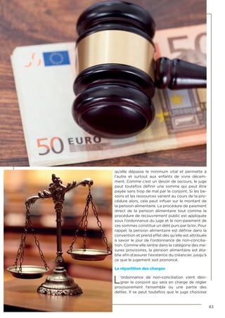 83
qu’elle dépasse le minimum vital et permette à
l’autre et surtout aux enfants de vivre décem-
ment. Comme c’est un devoir de secours, le juge
peut toutefois définir une somme qui peut être
payée sans trop de mal par le conjoint. Si les be-
soins et les ressources varient au cours de la pro-
cédure alors, cela peut influer sur le montant de
la pension alimentaire. La procédure de paiement
direct de la pension alimentaire tout comme la
procédure de recouvrement public est appliquée
sous l’ordonnance du juge et le non-paiement de
ces sommes constitue un délit puni par la loi. Pour
rappel, la pension alimentaire est définie dans la
convention et prend effet dès qu’elle est attribuée
à savoir le jour de l’ordonnance de non-concilia-
tion. Comme elle rentre dans la catégorie des me-
sures provisoires, la pension alimentaire est éta-
blie afin d’assurer l’existence du créancier, jusqu’à
ce que le jugement soit prononcé.
La répartition des charges
L’ordonnance de non-conciliation vient dési-
gner le conjoint qui sera en charge de régler
provisoirement l’ensemble ou une partie des
dettes. Il se peut toutefois que le juge choisisse
 