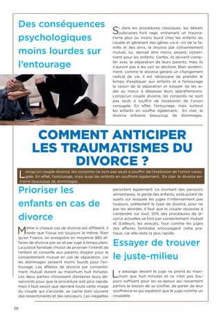 38
Des conséquences
psychologiques
moins lourdes sur
l’entourage
Si dans les procédures classiques, les débats
judiciaires font rage, entrainant un trauma-
tisme plus ou moins lourd chez les enfants du
couple et génèrent des gênes vis-à -vis de la fa-
mille et des amis, le divorce par consentement
mutuel, lui, devrait être moins pesant, notam-
ment pour les enfants. Certes, ils doivent comp-
ter avec la séparation de leurs parents, mais ils
n’auront pas à les voir se déchirer. Bien évidem-
ment, comme le divorce génère un changement
radical de vie, il est nécessaire de prendre le
temps d’expliquer aux enfants et à l’entourage
la raison de la séparation et essayer de les ai-
der au mieux à dépasser leurs appréhensions.
Lorsqu’un couple divorce, les conjoints ne sont
pas seuls à souffrir de l’explosion de l’union
conjugale. En effet, l’entourage, mais surtout
les enfants en souffre également. En clair, le
divorce entraine beaucoup de dommages.
Prioriser les
enfants en cas de
divorce
Même si chaque cas de divorce est différent, il
reste que l’issue est toujours la même. Rien
qu’en France, on enregistre en moyenne 885 af-
faires de divorce par an et par juge à temps plein.
La justice familiale choisit de prioriser l’intérêt de
l’enfant et conseille aux parents d’opter pour le
consentement mutuel en cas de séparation, car
les dommages seraient moins lourds pour l’en-
tourage. Les affaires de divorce par consente-
ment mutuel durent au maximum huit minutes.
Les deux parties choisissent d’enterrer leurs dé-
saccords pour que la procédure soit plus rapide,
mais il faut savoir que derrière toute cette image
du couple qui s’accorde, se cache bien souvent
des ressentiments et des rancœurs. Les inégalités
persistent également. Le montant des pensions
alimentaires, la garde des enfants, voilà autant de
sujets sur lesquels les juges n’interviennent pas
toujours, prétextant le type de divorce, pour ne
pas les aborder, il faut que le couple réussisse à
s’entendre sur tout. 55% des procédures de di-
vorce actuelles se font par consentement mutuel
et d’ailleurs, les avocats, tout comme les juges
des affaires familiales encouragent cette pra-
tique, car elle reste la plus rapide.
Essayer de trouver
le juste-milieu
Le passage devant le juge ne prend au maxi-
mum que huit minutes et ce n’est pas tou-
jours suffisant pour les ex-époux qui ressentent
parfois le besoin de se confier, de parler de leur
souffrance et qui espèrent que le juge nomme un
coupable.
COMMENT ANTICIPER
LES TRAUMATISMES DU
DIVORCE ?
Lorsqu’un couple divorce, les conjoints ne sont pas seuls à souffrir de l’explosion de l’union conju-
gale. En effet, l’entourage, mais aussi les enfants en souffrent également. En clair, le divorce en-
traine beaucoup de dommages.
 