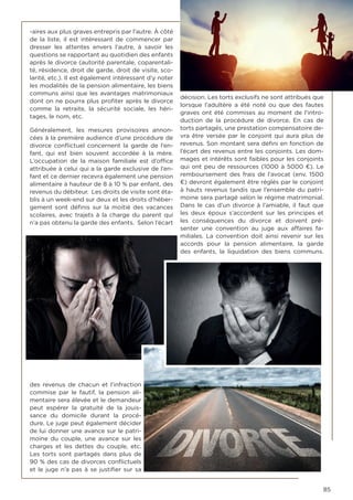 85
-aires aux plus graves entrepris par l’autre. À côté
de la liste, il est intéressant de commencer par
dresser les attentes envers l’autre, à savoir les
questions se rapportant au quotidien des enfants
après le divorce (autorité parentale, coparentali-
té, résidence, droit de garde, droit de visite, sco-
larité, etc.). Il est également intéressant d’y noter
les modalités de la pension alimentaire, les biens
communs ainsi que les avantages matrimoniaux
dont on ne pourra plus profiter après le divorce
comme la retraite, la sécurité sociale, les héri-
tages, le nom, etc.
Généralement, les mesures provisoires annon-
cées à la première audience d’une procédure de
divorce conflictuel concernent la garde de l’en-
fant, qui est bien souvent accordée à la mère.
L’occupation de la maison familiale est d’office
attribuée à celui qui a la garde exclusive de l’en-
fant et ce dernier recevra également une pension
alimentaire à hauteur de 8 à 10 % par enfant, des
revenus du débiteur. Les droits de visite sont éta-
blis à un week-end sur deux et les droits d’héber-
gement sont définis sur la moitié des vacances
scolaires, avec trajets à la charge du parent qui
n’a pas obtenu la garde des enfants. Selon l’écart
des revenus de chacun et l’infraction
commise par le fautif, la pension ali-
mentaire sera élevée et le demandeur
peut espérer la gratuité de la jouis-
sance du domicile durant la procé-
dure. Le juge peut également décider
de lui donner une avance sur le patri-
moine du couple, une avance sur les
charges et les dettes du couple, etc.
Les torts sont partagés dans plus de
90 % des cas de divorces conflictuels
et le juge n’a pas à se justifier sur sa
décision. Les torts exclusifs ne sont attribués que
lorsque l’adultère a été noté ou que des fautes
graves ont été commises au moment de l’intro-
duction de la procédure de divorce. En cas de
torts partagés, une prestation compensatoire de-
vra être versée par le conjoint qui aura plus de
revenus. Son montant sera défini en fonction de
l’écart des revenus entre les conjoints. Les dom-
mages et intérêts sont faibles pour les conjoints
qui ont peu de ressources (1000 à 5000 €). Le
remboursement des frais de l’avocat (env. 1500
€) devront également être réglés par le conjoint
à hauts revenus tandis que l’ensemble du patri-
moine sera partagé selon le régime matrimonial.
Dans le cas d’un divorce à l’amiable, il faut que
les deux époux s’accordent sur les principes et
les conséquences du divorce et doivent pré-
senter une convention au juge aux affaires fa-
miliales. La convention doit ainsi revenir sur les
accords pour la pension alimentaire, la garde
des enfants, la liquidation des biens communs.
 