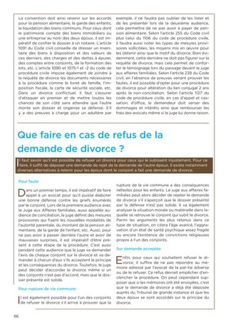 86
Pour faute
Dans un premier temps, il est impératif de faire
appel à un avocat pour qu’il puisse élaborer
une bonne défense contre les griefs énumérés
par le conjoint. Lors de la première audience avec
le Juge aux Affaires familiales, aussi appelée au-
dience de conciliation, le juge définit des mesures
provisoires qui fixent les nouvelles modalités de
l’autorité parentale, du montant de la pension ali-
mentaire, de la garde de l’enfant, etc. Aussi, pour
ne pas avoir à passer derrière l’autre et avoir de
mauvaises surprises, il est impératif d’être pré-
sent à cette étape de la procédure. C’est aussi
pendant cette audience que le juge va demander
l’avis de chaque conjoint sur le divorce et va de-
mander à chacun d’eux s’ils acceptent le principe
et les conséquences du divorce. Toutefois, le juge
peut décider d’accorder le divorce même si un
des conjoints n’est pas d’accord, mais que le dos-
sier présenté est solide.
Pour rupture de vie commune
Il est également possible pour l’un des conjoints
de refuser le divorce s’il arrive à prouver que la
rupture de la vie commune a des conséquences
néfastes pour les enfants. Le juge aux affaires fa-
miliales peut alors décider de rejeter la demande
de divorce s’il s’aperçoit que le dossier présenté
par la défense n’est pas solide. Il va également
analyser la situation morale ou matérielle dans la-
quelle se retrouve le conjoint qui subit le divorce.
Parmi les arguments les plus retenus dans ce
type de situation, on citera l’âge avancé, l’aggra-
vation d’un état de santé psychique assez fragile
ou encore l’existence de convictions religieuses
propre à l’un des conjoints.
Sur demande acceptée
Enfin, pour ceux qui souhaitent refuser le di-
vorce, il suffira de ne pas répondre au mé-
moire adressé par l’avocat de la par-tie adverse
ou de le refuser. Ce refus devrait empêcher d’en-
clencher la procédure. On peut cependant sup-
poser que si les mémoires ont été envoyées, c’est
que la demande de divorce a déjà été déposée
auprès du Tribunal de grande instance et que les
deux époux se sont accordés sur le principe du
divorce.
La convention doit ainsi revenir sur les accords
pour la pension alimentaire, la garde des enfants,
la liquidation des biens communs. Pour ceux dont
le patrimoine compte des biens immobiliers ou
une entreprise au nom des deux époux, il est im-
pératif de confier le dossier à un notaire. L’article
1091 du Code civil conseille de dresser un inven-
taire des biens à disposition et des valeurs de
ces derniers, des charges et des dettes à épurer,
des comptes entre conjoints, de la formation des
lots, etc. L’article 1090 et 1075-1 et -2 du code de
procédure civile impose également de joindre à
la requête de divorce les documents nécessaires
à la procédure comme le livret de famille, l’im-
position fiscale, la carte de sécurité sociale, etc.
Dans un divorce conflictuel, il faut s’assurer
d’attaquer en premier et de mettre toutes les
chances de son côté sans attendre que l’autre
monte son dossier et organise sa défense. S’il
y a des preuves à charge pour un adultère par
exemple, il ne faudra pas oublier de les lister et
de les présenter lors de la deuxième audience,
cela permettra de ne pas avoir à payer de pen-
sion alimentaire. Selon l’article 255 du Code civil
plus celui du 1106 du code de procédure civile,
il faudra aussi noter les types de mesures provi-
soires sollicitées, les moyens mis en œuvre pour
les obtenir ainsi que le motif du divorce. Bien évi-
demment, cette dernière ne doit pas figurer sur la
requête de divorce, mais cela permet de confor-
ter le témoignage lors du passage devant le juge
aux affaires familiales. Selon l’article 238 du Code
civil, en l’absence de preuves venant prouver les
fautes, il est possible d’opter pour une procédure
de divorce pour altération du lien conjugal 2 ans
après la non-conciliation. Selon l’article 1127 du
code de procédure civile, en cas d’appel et cas-
sation, d’office, le demandeur doit verser des
dommages et intérêts ainsi que rembourser les
frais des avocats même si le juge lui donne raison.
Que faire en cas de refus de la
demande de divorce ?
Il faut savoir qu’il est possible de refuser un divorce pour ceux qui le subissent injustement. Pour ce
faire, il suffit de déposer une demande de rejet de la demande de l’autre époux. Il existe notamment
diverses alternatives à retenir pour les époux dont le conjoint a fait une demande de divorce.
 