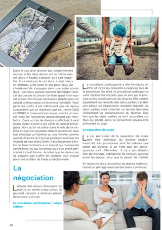 88
Dans le cas d’un divorce par consentement
mutuel, si les deux époux ont le même avo-
cat alors, il faudra s’assurer qu’il soit impar-
tial. Si ce n’est pas le cas alors, il vaut mieux
en changer. C’est aussi le cas pour ceux qui
choisissent de s’engager dans une autre procé-
dure. Les deux parties devront décharger l’avo-
cat du dossier et choisir de faire appel à un nou-
vel avocat. Il n’est pas nécessaire d’opter pour un
avocat onéreux pour un divorce à l’amiable. Pour
gérer les coûts, il est intéressant que les époux
s’accordent sur un montant (par ex. : entre 1200
et 1800€) et s’assurent de ne pas prendre un avo-
cat dont les honoraires dépasseraient ces mon-
tants. Dans un cas de divorce conflictuel, il vaut
mieux éviter d’avoir à ses côtés un avocat presti-
gieux alors qu’on se place dans le rôle de la vic-
time et que l’on souhaite obtenir réparation. Que
l’on choisisse un homme ou une femme comme
avocat, il faudra qu’il puisse protéger au mieux les
intérêts de son client. Enfin, il est important d’évi-
ter de faire confiance à un avocat qui manque de
savoir-faire, ou qui ne pense qu’à son profit per-
sonnel à court terme. À noter que les époux qui
ne peuvent pas s’offrir les conseils d’un avocat
pourront profiter de l’aide juridictionnelle.
La
négociation
Lorsque des époux choisissent de
mettre un terme à leur union, ils
peuvent recourir à diverses procé-
dures pour y arriver.
La procédure participative : négo-
ciation
La procédure participative a été introduite en
2010 et incite les conjoints à négocier lors de
la procédure. En effet, la procédure participative
vient faciliter les accords que ce soit sur le prin-
cipe ou les conséquences du divorce. Elle permet
également aux avocats des deux parties d’établir
une phase de négociation pendant laquelle les
deux parties vont chercher un terrain d’entente
concernant les conséquences du divorce. Une
fois que les deux parties se sont accordées sur
tous les points alors, la convention pourra être
présentée au juge.
La séparation de corps
Le cas particulier de la séparation de corps
doit être distingué du divorce propre-
ment dit. Les procédures sont les mêmes que
celles du divorce, si ce n’est que les consé-
quences sont différentes : il n’y a pas dissolu-
tion du mariage, l’obligation de secours subsiste
entre les époux, ainsi que le devoir de fidélité.
En revanche, il y a dissolution du régime matrimo-
nial et un partage éventuel des biens communs.
 