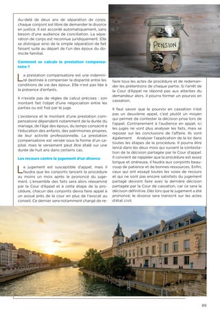 89
Au-delà de deux ans de séparation de corps,
chaque conjoint est libre de demander le divorce
en justice. Il est accordé automatiquement, sans
besoin d’une audience de conciliation. La sépa-
ration de corps est reconnue juridiquement. Elle
se distingue ainsi de la simple séparation de fait
faisant suite au départ de l’un des époux du do-
micile familial.
Comment se calcule la prestation compensa-
toire ?
La prestation compensatoire est une indemni-
té destinée à compenser la disparité entre les
conditions de vie des époux. Elle n’est pas liée à
la présence d’enfants.
Il n’existe pas de règles de calcul précises : son
montant fait l’objet d’une négociation entre les
parties ou est fixé par le juge.
L’existence et le montant d’une prestation com-
pensatoire dépendent notamment de la durée du
mariage, de l’âge des époux, du temps consacré à
l’éducation des enfants, des patrimoines propres,
de leur activité professionnelle. La prestation
compensatoire est versée sous la forme d’un ca-
pital, mais le versement peut être étalé sur une
durée de huit ans dans certains cas.
Les recours contre le jugement d’un divorce
Le jugement est susceptible d’appel, mais il
faudra que les conjoints lancent la procédure
au moins un mois après le prononcé du juge-
ment. L’ensemble des faits sera alors réexaminé
par la Cour d’Appel et à cette étape de la pro-
cédure, chacun des conjoints devra faire appel à
un avoué près de la cour en plus de l’avocat au
conseil. Ce dernier sera notamment chargé de re-
faire tous les actes de procédure et de redeman-
der les prétentions de chaque partie. Si l’arrêt de
la Cour d’Appel ne répond pas aux attentes du
demandeur alors, il pourra former un pourvoi en
cassation.
Il faut savoir que le pourvoi en cassation n’est
pas un deuxième appel, c’est plutôt un moyen
qui permet de contester la décision prise lors de
l’appel. Contrairement à l’audience en appel, ici
les juges ne vont plus analyser les faits, mais se
reposer sur les conclusions de l’affaire. Ils vont
également Analyser l’application de la loi dans
toutes les étapes de la procédure. Il pourra être
lancé dans les deux mois qui suivent la contesta-
tion de la décision partagée par la Cour d’appel.
Il convient de rappeler que la procédure est assez
longue et onéreuse, il faudra aux conjoints beau-
coup de patience et de bonnes ressources. Enfin,
ceux qui ont essayé toutes les voies de recours
et qui ne sont pas encore satisfaits du jugement
partagé devront faire avec la dernière décision
partagée par la Cour de cassation, car ce sera la
décision définitive. Dès lors que le jugement a été
prononcé, le divorce sera transcrit sur les actes
d’état civil.
 