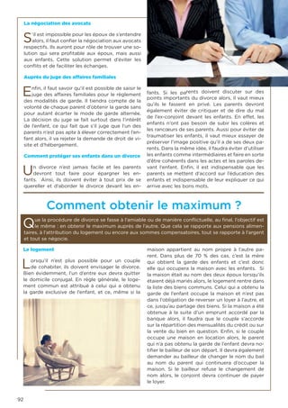 92
Le logement
Lorsqu’il n’est plus possible pour un couple
de cohabiter, ils doivent envisager le divorce.
Bien évidemment, l’un d’entre eux devra quitter
le domicile conjugal. En règle générale, le loge-
ment commun est attribué à celui qui a obtenu
la garde exclusive de l’enfant, et ce, même si la
maison appartient au nom propre à l’autre pa-
rent. Dans plus de 70 % des cas, c’est la mère
qui obtient la garde des enfants et c’est donc
elle qui occupera la maison avec les enfants. Si
la maison était au nom des deux époux lorsqu’ils
étaient déjà mariés alors, le logement rentre dans
la liste des biens communs. Celui qui a obtenu la
garde de l’enfant occupe la maison et n’est pas
dans l’obligation de reverser un loyer à l’autre, et
ce, jusqu’au partage des biens. Si la maison a été
obtenue à la suite d’un emprunt accordé par la
banque alors, il faudra que le couple s’accorde
sur la répartition des mensualités du crédit ou sur
la vente du bien en question. Enfin, si le couple
occupe une maison en location alors, le parent
qui n’a pas obtenu la garde de l’enfant devra no-
tifier le bailleur de son départ. Il devra également
demander au bailleur de changer le nom du bail
au nom du parent qui continuera d’occuper la
maison. Si le bailleur refuse le changement de
nom alors, le conjoint devra continuer de payer
le loyer.
La négociation des avocats
S’il est impossible pour les époux de s’entendre
alors, il faut confier la négociation aux avocats
respectifs. Ils auront pour rôle de trouver une so-
lution qui sera profitable aux époux, mais aussi
aux enfants. Cette solution permet d’éviter les
conflits et de faciliter les échanges.
Auprès du juge des affaires familiales
Enfin, il faut savoir qu’il est possible de saisir le
juge des affaires familiales pour le règlement
des modalités de garde. Il tiendra compte de la
volonté de chaque parent d’obtenir la garde sans
pour autant écarter le mode de garde alternée.
La décision du juge se fait surtout dans l’intérêt
de l’enfant, ce qui fait que s’il juge que l’un des
parents n’est pas apte à élever correctement l’en-
fant alors, il va rejeter la demande de droit de vi-
site et d’hébergement.
Comment protéger ses enfants dans un divorce
Un divorce n’est jamais facile et les parents
devront tout faire pour épargner les en-
fants. Ainsi, ils doivent éviter à tout prix de se
quereller et d’aborder le divorce devant les en-
fants. Si les parents doivent discuter sur des
points importants du divorce alors, il vaut mieux
qu’ils le fassent en privé. Les parents devront
également éviter de critiquer et de dire du mal
de l’ex-conjoint devant les enfants. En effet, les
enfants n’ont pas besoin de subir les colères et
les rancœurs de ses parents. Aussi pour éviter de
traumatiser les enfants, il vaut mieux essayer de
préserver l’image positive qu’il a de ses deux pa-
rents. Dans la même idée, il faudra éviter d’utiliser
les enfants comme intermédiaires et faire en sorte
d’être cohérents dans les actes et les paroles de-
vant l’enfant. Enfin, il est indispensable que les
parents se mettent d’accord sur l’éducation des
enfants et indispensable de leur expliquer ce qui
arrive avec les bons mots.
Comment obtenir le maximum ?
Que la procédure de divorce se fasse à l’amiable ou de manière conflictuelle, au final, l’objectif est
le même : en obtenir le maximum auprès de l’autre. Que cela se rapporte aux pensions alimen-
taires, à l’attribution du logement ou encore aux sommes compensatoires, tout se rapporte à l’argent
et tout se négocie.
 