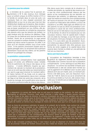 93
La pension pour les enfants
Le ministère de la Justice fixe la pension ali-
mentaire à 18 % des revenus d’un ménage
pour un enfant unique, le chiffre monte à 31 % si
la famille en compte deux et ainsi de suite. Les
montants fixés en cour d’appel avoisinent les
266€/enfant ce qui ne se situe pas trop loin des
264€/enfant établis par le barème. Bien évidem-
ment, l’octroi de la pension alimentaire ne devra
pas se baser seulement sur ces chiffres, elle de-
vra également prendre en compte les ressources
des parents ainsi que les besoins de l’enfant. Le
juge analyse ainsi les revenus du débiteur, l’âge,
le niveau de vie habituel ainsi que les besoins de
l’enfant. Avant de se prononcer, le juge prend
aussi en compte le nombre d’enfants à charge du
parent qui devra verser la pension. En effet, il se
peut qu’il ait d’autres enfants issus d’une autre
union. Si les parents choisissent d’opter pour la
garde partagée alors, le versement de la pension
alimentaire n’aura pas lieu d’être, car les parents
devront se partager les charges.
La prestation compensatoire
La prestation compensatoire n’est applicable
que s’il existe une différence assez notable
entre le patrimoine de chacun des époux et les
revenus. Il existe différents moyens qui per-
mettent de calculer le montant de la prestation,
mais ce ne sont que des aides aux raisonnements,
car seul le juge peut énoncer le montant défini-
tif. Selon l’article 271 du Code civil, le calcul de
la prestation compensatoire devra tenir compte
de l’âge et de l’état de santé des conjoints, de la
durée du mariage, de la qualification ainsi que de
la situation professionnelle de chacun des époux.
Elle devra aussi tenir compte de la situation en
matière de retraite, du capital et des revenus ain-
si que les choix professionnels retenus par les
époux et les conséquences de ces derniers sur
l’éducation des enfants. Le défenseur devra es-
sayer de mettre en avant les choix professionnels
de l’autre et énoncer s’ils ont eu un effet négatif
ou positif sur l’éducation des enfants. La Cour de
cassation a, en effet, déjà jugé une affaire où l’un
des parents n’a pas eu droit à la prestation com-
pensatoire à cause de ses choix professionnels.
Dans le cas où l’un des époux a eu une promotion
au fil du temps, le calcul ne se basera pas sur ses
nouveaux revenus, mais le capital dont il dispo-
sait à la date du mariage, ce qui fait que comme
les situations n’ont pas changé au moment du di-
vorce, il n’y aura donc pas de prestation. Aussi,
l’on notera que depuis 2005, les prestations com-
pensatoires ne peuvent plus être perçues sous
forme de rente viagère et le capital devra être
reversé dans l’année ou étalé sur une période de
huit ans au maximum.
Qu’en est-il de la fiscalité ?
L’occupation de l’habitation familiale à titre
gratuit du logement familial est notamment
imposable tout comme l’accord de la prestation
compensatoire. Le fisc distingue à cet effet deux
situations : la somme est exonérée d’impôt pour
le bénéficiaire si elle est versée dans l’année qui
suit le jugement et le débiteur pour sa part, peut
déduire 25 % de son impôt, avec un montant pla-
fonné à 30 500 euros, soit une réduction maxi-
male de 7 625 €. Dans le cas où le versement de
la somme est étalé sur huit ans, elle restera impo-
sable pour le bénéficiaire et déductible du revenu
pour le débiteur.
Conclusion
La séparation n’a jamais été facile, que ce soit pour le couple ou les enfants. On doit clore un
chapitre et affronter l’inconnu, mais avant d’arriver à cette étape, il faudra encore compter
avec les litiges et les aléas du divorce. Si certains choisissent de se déchirer pendant des années,
d’autres choisissent d’opter pour le divorce à l’amiable. Cette procédure tend à séduire de plus en
pus les gens parce qu’elle est à la fois simple, peu coûteuse et résolument rapide qui permet au
couple de mettre un terme à leur mariage en moins de 6 mois sans que l’un ou l’autre soit blessé.
Tout au long du processus judiciaire, le passé et le présent de la famille, mais surtout du couple
sont analysés par les avocats et les magistrats et au fur et à mesure, les noms deviennent
des numéros et l’histoire du couple n’est plus qu’un dossier parmi tant d’autres. Face aux re-
gards moralisateurs des professionnels, il n’est pas facile de traverser cette étape avec le sou-
rire, mais il le faut bien. Dans la plupart des cas, les couples s’accordent sur principe, mais n’ar-
rivent pas à s’entendre sur les conséquences du divorce. Entre la garde de l’enfant, la pension
alimentaire, la prestation compensatoire ou l’attribution du logement, il faudra que les deux par-
ties puissent trouver un juste milieu qui ira dans leurs intérêts, mais aussi dans celui des enfants.
Face à des concepts juridiques flous, il vaut mieux ne pas se disperser et choisir dans tous les
cas de prioriser l’intérêt de l’enfant. Encore une fois, l’idéal est d’opter pour le divorce à l’amiable.
 