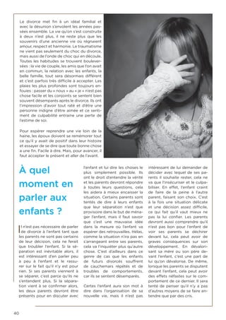 40
Le divorce met fin à un idéal familial et
avec la désunion s’envolent les années pas-
sées ensemble. La vie qu’on s’est construite
à deux n’est plus, il ne reste plus que les
souvenirs d’une ancienne vie où régnaient
amour, respect et harmonie. Le traumatisme
ne vient pas seulement du choc du divorce,
mais aussi de l’onde de choc qui en découle.
Toutes les habitudes se trouvent boulever-
sées : la vie de couple, les amis que l’on avait
en commun, la relation avec les enfants, la
belle famille, tout sera désormais différent
et c’est parfois très difficile à accepter. Les
plaies les plus profondes sont toujours en-
fouies : passer du « nous » au « je » n’est pas
chose facile et les conjoints se sentent bien
souvent désemparés après le divorce. Ils ont
l’impression d’avoir tout raté et d’être une
personne indigne d’être aimée et ce senti-
ment de culpabilité entraine une perte de
l’estime de soi.
Pour espérer reprendre une vie loin de la
haine, les époux doivent se remémorer tout
ce qu’il y avait de positif dans leur histoire
et essayer de se dire que toute bonne chose
a une fin. Facile à dire. Mais, pour avancer, il
faut accepter le présent et aller de l’avant.
À quel
moment en
parler aux
enfants ?
Il n’est pas nécessaire de parler
de divorce à l’enfant tant que
les parents ne sont pas certains
de leur décision, cela ne ferait
que troubler l’enfant. Si la sé-
paration est inévitable alors, il
est intéressant d’en parler peu
à peu à l’enfant et le rassu-
rer sur le fait qu’il n’y est pour
rien. Si ses parents viennent à
se séparer, c’est parce qu’ils ne
s’entendent plus. Si la sépara-
tion vient à se confirmer alors,
les deux parents devront être
présents pour en discuter avec
l’enfant et lui dire les choses le
plus simplement possible. Ils
ont le droit d’entendre la vérité
et les parents devront répondre
à toutes leurs questions, cela
les aidera à mieux encaisser la
situation. Certains parents sont
tentés de dire à leurs enfants
que leur séparation n’est que
provisoire dans le but de ména-
ger l’enfant, mais il faut savoir
que c’est une mauvaise idée
dans la mesure où l’enfant va
espérer des retrouvailles. Hélas,
comme la situation n’ira pas en
s’arrangeant entre ses parents,
cela va l’inquiéter plus qu’autre
chose. C’est d’ailleurs dans ce
genre de cas que les enfants
de futurs divorcés souffrent
de cauchemars répétés et de
troubles de comportements,
car ils se sentent désemparés.
Certes l’enfant aura son mot à
dire dans l’organisation de sa
nouvelle vie, mais il n’est pas
intéressant de lui demander de
décider avec lequel de ses pa-
rents il souhaite rester, cela ne
va que l’insécuriser et le culpa-
biliser. En effet, l’enfant craint
de faire de la peine à l’autre
parent, faisant son choix. C’est
à la fois une situation délicate
et une décision assez difficile,
ce qui fait qu’il vaut mieux ne
pas la lui confier. Les parents
devront aussi comprendre qu’il
n’est pas bon pour l’enfant de
voir ses parents se déchirer
devant lui, cela peut avoir de
graves conséquences sur son
développement. En dévalori-
sant sa mère ou son père de-
vant l’enfant, c’est une part de
lui qu’on dévalorise. De même,
lorsque les parents se disputent
devant l’enfant, cela peut avoir
des effets néfastes sur le com-
portement de ce dernier. Il sera
tenté de penser qu’il n’y a pas
d’autres moyens de se faire en-
tendre que par des cris.
 