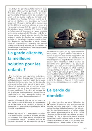 45
-ces. Si l’un des parents souhaite mettre en place
une garde alternée, mais que l’autre n’y est pas
favorable alors, le juge peut décider de rallon-
ger les droits d’hébergements par exemple trois
week-ends sur quatre en plus du mercredi. Selon
les déclarations fiscales, 76 % des enfants de di-
vorcés ont été placés sous la garde de leur mère et
seulement 9 % auprès de leur père. Au cours des
années 2000, la résidence alternée a connu une
nette progression, car 15 % des enfants mineurs ont
été placés en garde conjointe. S’ils étaient 31 000
enfants mineurs à être placés en garde conjointe
en 2003, ils sont passés à 271 000 en 2012. On re-
trouve surtout la garde alternée dans les familles
aisées et auprès des familles qui comptent deux
enfants. Les statistiques changent ensuite en fonc-
tion du nombre d’enfants dans la fratrie. Les pa-
rents aux revenus élevés choisissent bien souvent
d’opter pour la garde alternée, car ils disposent de
deux logements suffisamment spacieux pour pou-
voir accueillir les enfants.
La garde alternée,
la meilleure
solution pour les
enfants ?
Au moment de leur séparation, certains pa-
rents décident de se partager l’hébergement
et l’éducation des enfants. Il s’agit d’une garde
dite alternée. Une semaine chez l’un des parents,
une semaine chez l’autre parent, la garde alter-
née qu’elle soit décidée par un commun accord
des parents ou par le juge comporte de nom-
breuses incidences financières et sociales. La
garde alternée serait presque un phénomène de
mode. Nombreux sont – les grandes esprits – qui
militent en sa faveur. Pour quelles raisons ?
Les plus évidentes : le désir de voir ses enfants le
plus souvent possible, l’envie de ne rien manquer
de leur évolution et de participer activement à
leur éducation, un sentiment de culpabilité d’être
quitté le foyer familial…
Aujourd’hui, entre 12 et 15 % des décisions de jus-
tice accorderaient une garde alternée (chiffres
qui prennent en compte les cas de divorce par
consentement mutuel, c’est-à-dire lorsque les
parents s’accordent sur les conditions de garde
des enfants). En vérité, s’il n’y a pas accord des
deux parents, la garde alternée est difficile à
obtenir et ce pour trois raisons : l’opposition de
l’autre parent, l’éloignement des parents et/ou la
frilosité de certains magistrats. Par ailleurs, beau-
coup de pères ne sont pas prêts à assumer les
contraintes d’une garde alternée qui peut avoir
des conséquences sur leur vie professionnelle ou
leur nouvelle vie de couple. En effet, reconnue
juridiquement par la loi du 4 mars 2002 rela-
tive à l’autorité parentale, la garde alternée doit
avant tout être faite dans l’intérêt de l’enfant. Elle
suppose donc plusieurs points pour la faciliter :
une proximité géographique des deux domiciles,
et donc des écoles ou lieux de formations, des
logements assez spacieux pour accueillir les en-
fants.
La garde du
domicile
Un enfant sur deux est dans l’obligation de
changer de logement suite au divorce de ses
parents. La moitié des enfants restent dans la
maison familiale après la séparation. Dans la plu-
part des cas, le père conserve la maison initiale
s’il a obtenu la garde exclusive (64 % des cas) et
l’autre parent doit vivre le plus près de la maison
familiale. Si c’est la mère qui a obtenu la garde
de la maison (42% des cas) alors, le père devra
déménager, mais comme on l’a vu plus haut, l’en-
fant devra rester l’année suivant le divorce dans
 