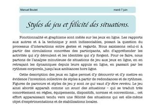 Manuel Boutet                                              mardi 7 juin




        Styles de jeu et félicité des situations.	

    Fonctionnalité et graphisme sont mêlés sur les jeux en ligne. Les rapports
aux autres et à la technique y sont indissociables, posant la question du
processus d’interactions entre gestes et regards. Nous saisissons celui-ci à
partir des circulations concrètes des participants, aﬁn d’appréhender les
activités qui s’y déroulent et les identités qui s’y forgent. Pour ce faire, nous
partons de l’analyse minutieuse de situations de jeu aux jeux en ligne, en en
retraçant les dynamiques depuis leurs appuis en ligne, en passant par les
rythmes corporels, jusqu’aux ambiances hors ligne.
    Cette description des jeux en ligne permet d’y découvrir et d’y mettre en
évidence l’invention collective de styles à partir de redondances et de rythmes.
Figures de parcours et styles de jeu y sont ce qui vaut d’y être revécu. Le jeu
ainsi abordé apparaît comme un souci des situations – qui se traduit très
concrètement en règles, équipements, dispositifs, normes et conventions… cet
effort apparaissant tendu vers une félicité des situations qui est elle-même
objet d'expérimentations et de stabilisations locales.
 