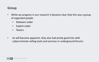 Group
• While we progress in our research it became clear that this was a group
of organized people
• Malware coder
• Exploit coder
• Testers
• As will become apparent, they also had pretty good ties with
cybercriminals selling tools and services in underground forums
 