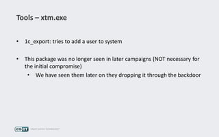 Tools – xtm.exe
• 1c_export: tries to add a user to system
• This package was no longer seen in later campaigns (NOT necessary for
the initial compromise)
• We have seen them later on they dropping it through the backdoor
 