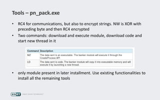 Tools – pn_pack.exe
• RC4 for communications, but also to encrypt strings. NW is XOR with
preceding byte and then RC4 encrypted
• Two commands: download and execute module, download code and
start new thread in it
• only module present in later installment. Use existing functionalities to
install all the remaining tools
 