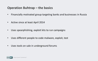 Operation Buhtrap – the basics
• Financially motivated group targeting banks and businesses in Russia
• Active since at least April 2014
• Uses spearphishing, exploit kits to run campaigns
• Uses different people to code malware, exploit, test
• Uses tools on sale in underground forums
 