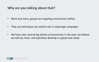 Why are you talking about that?
• More and more, groups are targeting commercial entities
• They use techniques we used to see in espionage campaigns
• We have seen several big attacks on businesses in the past, we believe
we will see more, and operation Buhtrap is a good case study
 
