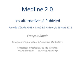 Medline 2.0
     Les alternatives à PubMed
Journée d’étude ADBS « Santé 2.0 » à Lyon, le 29 mars 2012


                 François Boutin
  Enseignant d’informatique à l’Université Montpellier 1

       Concepteur et réalisateur du site BibliMed :
       www.biblimed.fr       contact@biblimed.fr
 