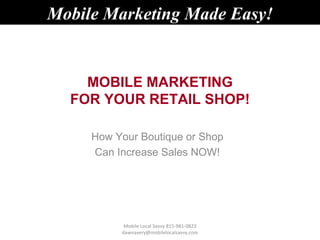 Mobile Marketing Made Easy!


    MOBILE MARKETING
  FOR YOUR RETAIL SHOP!

     How Your Boutique or Shop
     Can Increase Sales NOW!




           Mobile Local Savvy 815-981-0823
          dawnavery@mobilelocalsavvy.com
 